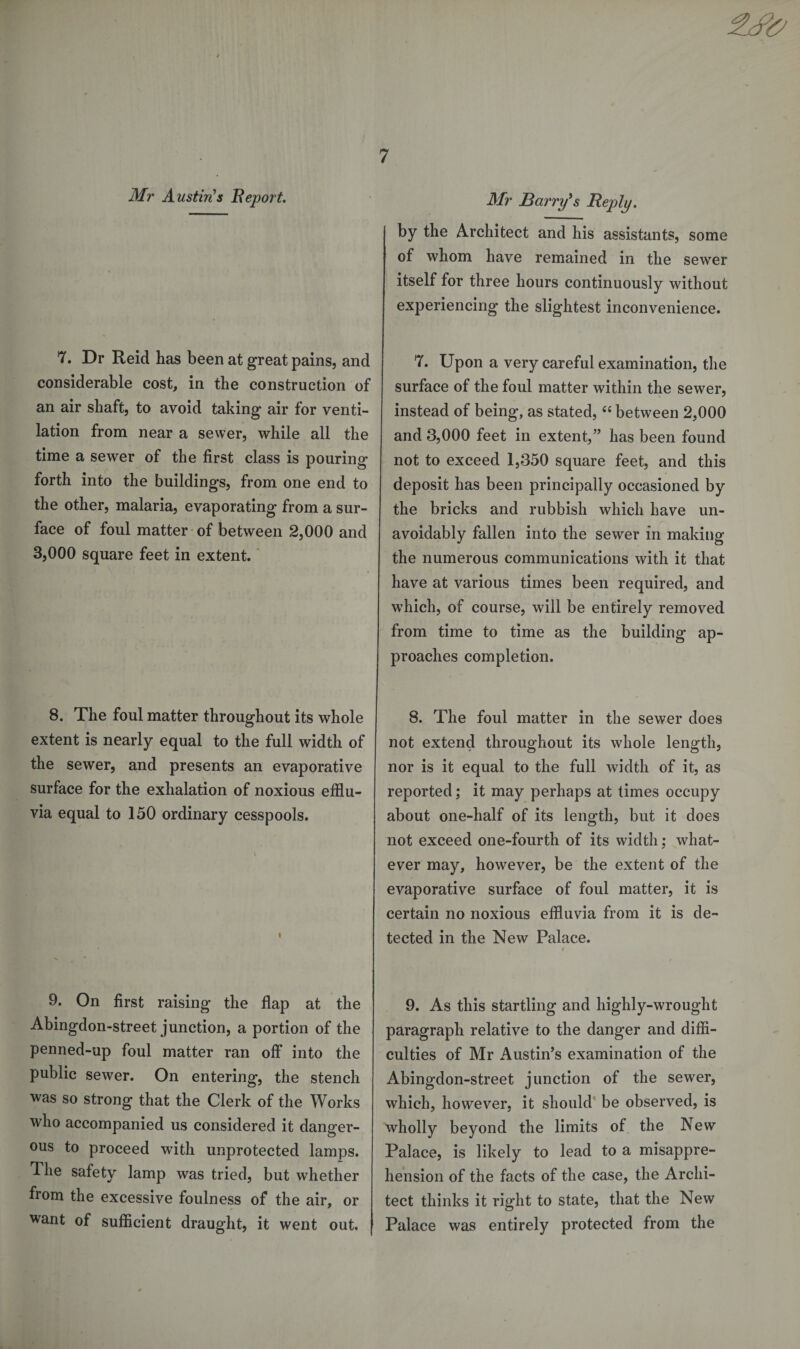 7. Dr Reid has been at great pains, and considerable cost, in the construction of an air shaft, to avoid taking air for venti¬ lation from near a sewer, while all the time a sewer of the first class is pouring forth into the buildings, from one end to the other, malaria, evaporating from a sur¬ face of foul matter of between 2,000 and 3,000 square feet in extent. 8. The foul matter throughout its whole extent is nearly equal to the full width of the sewer, and presents an evaporative surface for the exhalation of noxious efflu¬ via equal to 150 ordinary cesspools. 9. On first raising the flap at the Abingdon-street junction, a portion of the penned-up foul matter ran off into the public sewer. On entering, the stench was so strong that the Clerk of the Works who accompanied us considered it danger¬ ous to proceed with unprotected lamps. ^ he safety lamp was tried, but whether from the excessive foulness of the air, or want of sufficient draught, it went out. by the Architect and his assistants, some of whom have remained in the sewer itself for three hours continuously without experiencing the slightest inconvenience. 7. Upon a very careful examination, the surface of the foul matter within the sewer, instead of being, as stated, “ between 2,000 and 3,000 feet in extent,” has been found not to exceed 1,350 square feet, and this deposit has been principally occasioned by the bricks and rubbish which have un¬ avoidably fallen into the sewer in making the numerous communications with it that have at various times been required, and which, of course, will be entirely removed from time to time as the building ap¬ proaches completion. 8. The foul matter in the sewer does not extend throughout its whole length, nor is it equal to the full width of it, as reported; it may perhaps at times occupy about one-half of its length, but it does not exceed one-fourth of its width; what¬ ever may, however, be the extent of the evaporative surface of foul matter, it is certain no noxious effluvia from it is de¬ tected in the New Palace. / 9. As this startling and highly-wrought paragraph relative to the danger and diffi¬ culties of Mr Austin’s examination of the Abingdon-street junction of the sewer, which, however, it should be observed, is wholly beyond the limits of the New Palace, is likely to lead to a misappre¬ hension of the facts of the case, the Archi¬ tect thinks it right to state, that the New Palace was entirely protected from the