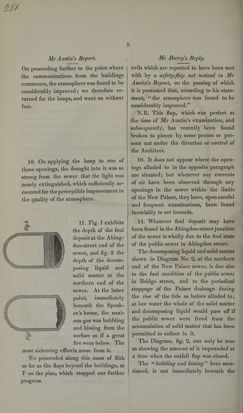 On proceeding further to the point where the communications from the buildings commence, the atmosphere was found to be considerably improved; we therefore re¬ turned for the lamps, and went on without fear. 10. On applying the lamp to one of these openings, the draught into it was so strong from the sewer that the light was nearly extinguished, which sufficiently ac¬ counted for the perceptible improvement in the quality of the atmosphere. 11. Fig. 1 exhibits the depth of the foul deposit at the Abing- don-street end of the sewer, and fig. 2 the depth of the decom¬ posing liquid and solid matter at the northern end of the sewer. At the latter point, immediately beneath the Speak¬ er’s house, the noxi¬ ous gas was bubbling and hissing from the surface as if a great fire were below. The most sickening effluvia arose from it. We proceeded along this mass of filth as far as the flaps beyond the buildings, at F on the plan, which stopped our further progress. evils which are reported to have been met with by a safety-flap not noticed in Mr Austin's Report, on the passing of which it is presumed that, according to his state¬ ment, 66 the atmosphere was found to be considerably improved.*’ N.B. This flap, which was perfect at the time of Mr Austin’s examination, and subsequently, has recently been found broken to pieces by some person or per¬ sons not under the direction or control of the Architect. 10. It does not appear where the open¬ ings alluded to in the opposite paragraph are situated; but wherever any currents of air have been observed through any openings in the sewer within the limits of the New Palace, they have, upon careful and frequent examinations, been found invariably to set inwards. 11. Whatever foul deposit may have been found in the Abingdon-street junction of the sewer is wholly due to the foul state of the public sewer in Abingdon street. The decomposing liquid and solid matter shown in Diagram No. 2, at the northern end of the New Palace sewer, is due also to the foul condition of the public sewer in Bridge street, and to the periodical stoppage of the Palace drainage during the rise of the tide as before alluded to; at low water the whole of the solid matter and decomposing liquid would pass off if the public sewer were freed from the accumulation of solid matter that has been permitted to collect in it. The Diagram, fig. 2, can only be true as showing the amount of it impounded at a time when the outfall flap was closed. The “ bubbling and hissing ” here men¬ tioned, is not immediately beneath the