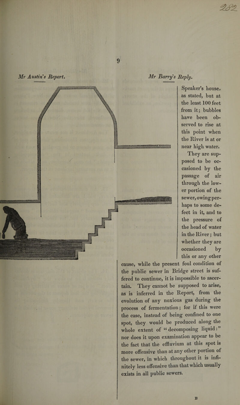 Mr Austin’s Report, Mr Barry’s Reply. Speaker’s house, as stated, but at the least 100 feet from it; bubbles have been ob¬ served to rise at this point when the River is at or near high water. They are sup¬ posed to be oc¬ casioned by the passage of air through the low¬ er portion of the sewer, owing per¬ haps to some de¬ fect in it, and to the pressure of the head of water in the River; but whether they are occasioned by this or any other cause, while the present foul condition of the public sewer in Bridge street is suf¬ fered to continue, it is impossible to ascer¬ tain. They cannot be supposed to arise, as is inferred in the Report, from the evolution of any noxious gas during the process of fermentation; for if this were the case, instead of being confined to one spot, they would be produced along the whole extent of 66 decomposing liquid: nor does it upon examination appear to be the fact that the effluvium at this spot is more offensive than at any other portion of the sewer, in which throughout it is infi¬ nitely less offensive than that which usually exists in all public sewers. B