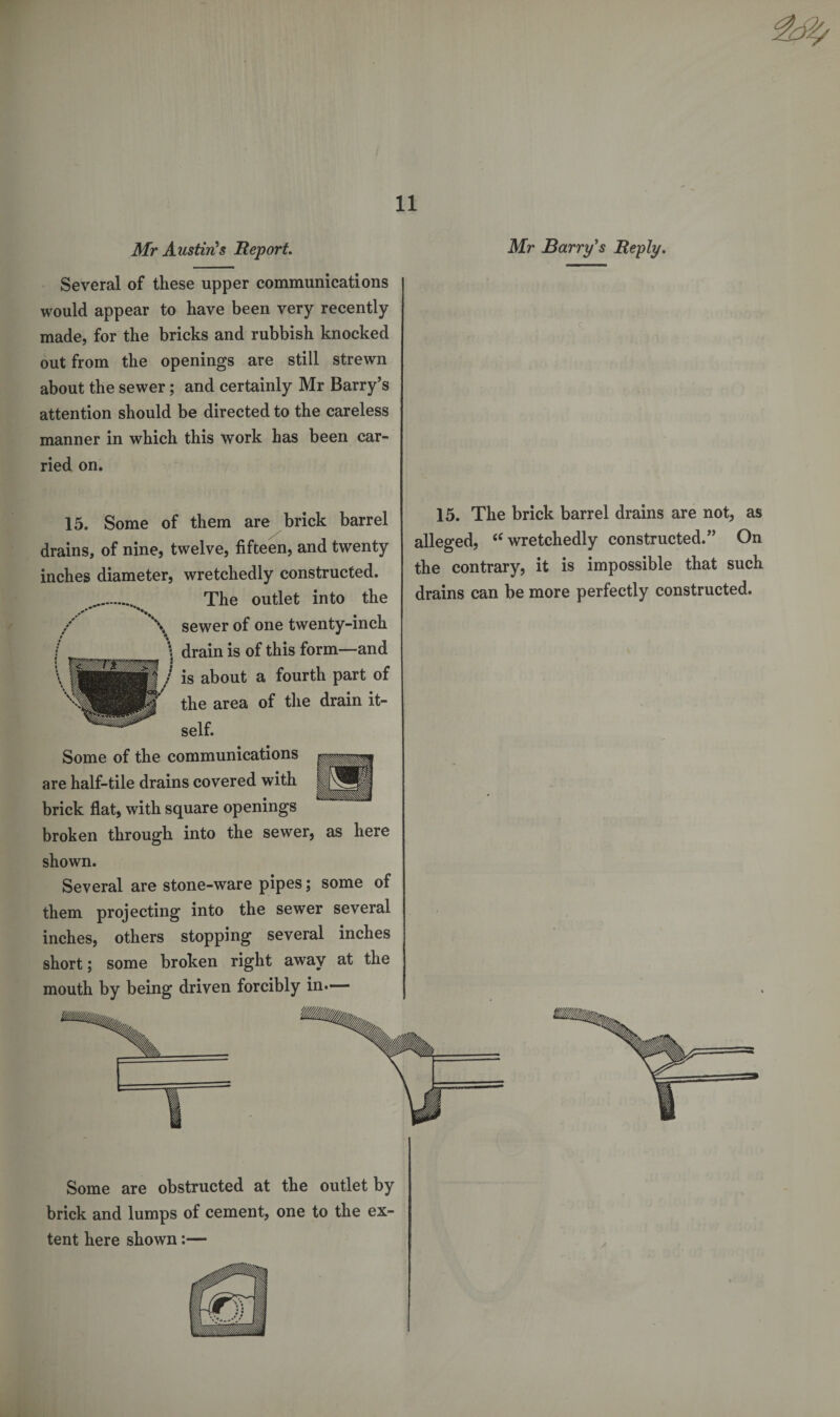 Mr Austin's Report. Mr Barry's Reply. Several of these upper communications would appear to have been very recently made, for the bricks and rubbish knocked out from the openings are still strewn about the sewer; and certainly Mr Barry’s attention should be directed to the careless manner in which this work has been car¬ ried on. 15. Some of them are brick barrel drains, of nine, twelve, fifteen, and twenty inches diameter, wretchedly constructed. The outlet into the sewer of one twenty-inch drain is of this form—and is about a fourth part of the area of the drain it¬ self. Some of the communications are half-tile drains covered with brick flat, with square openings broken through into the sewer, as here 15. The brick barrel drains are not, as alleged, “wretchedly constructed.” On the contrary, it is impossible that such drains can be more perfectly constructed. shown. Several are stone-ware pipes; some of them projecting into the sewer several inches, others stopping several inches short; some broken right away at the mouth by being driven forcibly in.— Some are obstructed at the outlet by brick and lumps of cement, one to the ex¬ tent here shown:—
