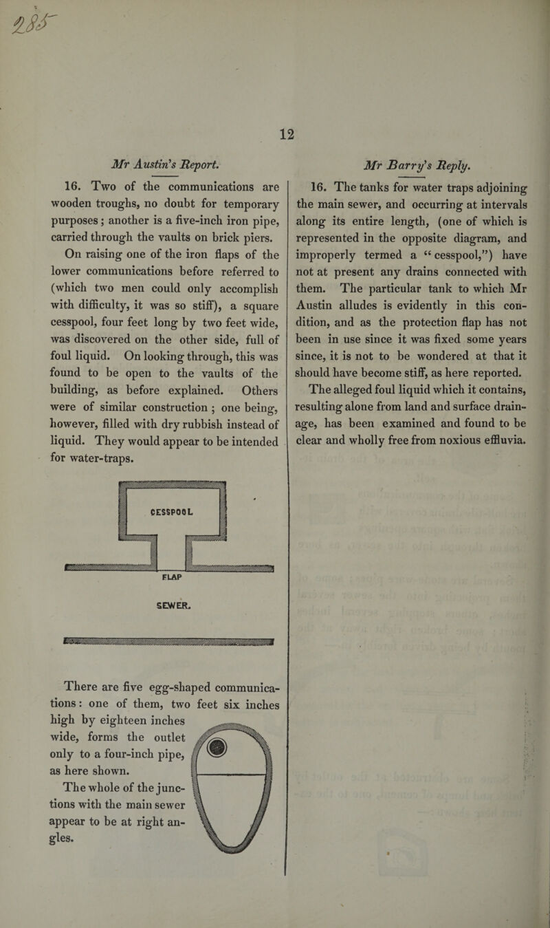 $ Mr Austin's Report. 16. Two of the communications are wooden troughs, no doubt for temporary purposes; another is a five-inch iron pipe, carried through the vaults on brick piers. On raising one of the iron flaps of the lower communications before referred to (which two men could only accomplish with difficulty, it was so stiff), a square cesspool, four feet long by two feet wide, was discovered on the other side, full of foul liquid. On looking through, this was found to be open to the vaults of the building, as before explained. Others were of similar construction ; one being, however, filled with dry rubbish instead of liquid. They would appear to be intended for water-traps. FLAP SEWER. Mr Barry's Reply. 16. The tanks for water traps adjoining the main sewer, and occurring at intervals along its entire length, (one of which is represented in the opposite diagram, and improperly termed a 44 cesspool,”) have not at present any drains connected with them. The particular tank to which Mr Austin alludes is evidently in this con¬ dition, and as the protection flap has not been in use since it was fixed some years since, it is not to be wondered at that it should have become stiff, as here reported. The alleged foul liquid which it contains, resulting alone from land and surface drain¬ age, has been examined and found to be clear and wholly free from noxious effluvia. There are five egg-shaped communica¬ tions : one of them, two feet six inches high by eighteen inches wide, forms the outlet only to a four-inch pipe, as here shown. The whole of the junc¬ tions with the main sewer appear to be at right an¬ gles. f s ■