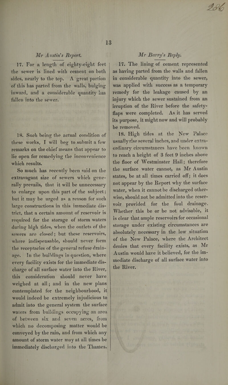 Mr Austin's Report. 17. For a length of eighty-eight feet the sewer is lined with cement on both sides, nearly to the top. A great portion of this has parted from the walls, bulging inward, and a considerable quantity has fallen into the sewer. 18. Such being the actual condition of these works, I will beg to&gt;ubmit a few remarks on the chief means that appear to lie open for remedying the inconvenience which results. So much has recently been said on the extravagant size of sewers which gene¬ rally prevails, that it will be unnecessary to enlarge upon this part of the subject; but it may be urged as a reason for such laro-e constructions in this immediate dis- &lt;D trict, that a certain amount of reservoir is required for the storage of storm waters during high tides, when the outlets of the sewers are closed; but these reservoirs, where indispensable, should never form the receptacles of the general refuse drain¬ age. In the buildings in question, where every facility exists for the immediate dis¬ charge of all surface water into the River, this consideration should never have weighed at all; and in the new plans contemplated for the neighbourhood, it would indeed be extremely injudicious to admit into the general system the surface waters from buildings occupying an area of between six and seven acres, from wdiich no decomposing matter would be conveyed by the rain, and from which any amount of storm water may at all times be immediately discharged into the Thames. Mr Barry's Reply. 17. The lining of cement represented as having parted from the walls and fallen in considerable quantity into the sewer, was applied with success as a temporary remedy for the leakage caused by an injury which the sewer sustained from an irruption of the River before the safety- flaps were completed. As it has served its purpose, it might now and will probably be removed. 18. Hiah tides at the New Palace CD usuallyrise several inches, and under extra¬ ordinary circumstances have been known to reach a height of 8 feet 9 inches above the floor of Westminster Hall; therefore the surface water cannot, as Mr Austin states, be at all times carried off; it does not appear by the Report why the surface water, wdien it cannot be discharged other¬ wise, should not be admitted into the reser¬ voir provided for the foul drainage. Whether this be or be not advisable, it is clear that ample reservoirs for occasional storage under existing circumstances are absolutely necessary in the low situation of the New Palace, where the Architect denies that every facility exists, as Mr Austin would have it believed, for the im¬ mediate discharge of all surface water into the River.