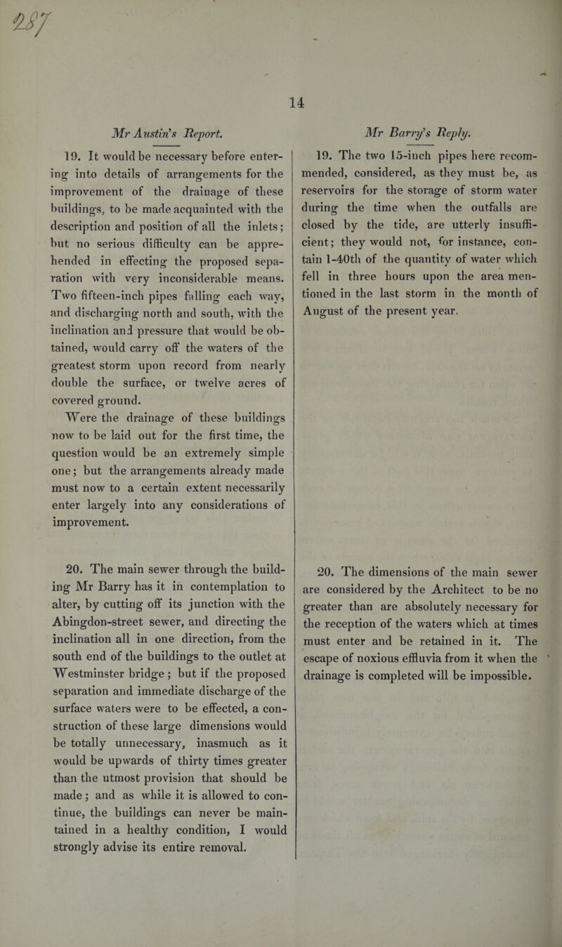 Mr Austin's Report. 19. It would be necessary before enter¬ ing into details of arrangements for the improvement of the drainage of these buildings, to be made acquainted with the description and position of all the inlets; but no serious difficulty can be appre¬ hended in effecting the proposed sepa¬ ration with very inconsiderable means. Two fifteen-inch pipes falling each way, and discharging north and south, with the inclination and pressure that would be ob¬ tained, would carry off the waters of the greatest storm upon record from nearly double the surface, or twelve acres of covered ground. Were the drainage of these buildings now to be laid out for the first time, the question would be an extremely simple one; but the arrangements already made must now to a certain extent necessarily enter largely into any considerations of improvement. 20. The main sewer through the build¬ ing Mr Barry has it in contemplation to alter, by cutting off its junction with the Abingdon-street sewer, and directing the inclination all in one direction, from the south end of the buildings to the outlet at Westminster bridge; but if the proposed separation and immediate discharge of the surface waters were to be effected, a con¬ struction of these large dimensions would be totally unnecessary, inasmuch as it would be upwards of thirty times greater than the utmost provision that should be made; and as while it is allowed to con¬ tinue, the buildings can never be main¬ tained in a healthy condition, I would strongly advise its entire removal. Mr Barry's Reply. 19. The two 15-inch pipes here recom¬ mended, considered, as they must be, as reservoirs for the storage of storm water durinof the time when the outfalls are o closed by the tide, are utterly insuffi¬ cient; they would not, for instance, con¬ tain l-40th of the quantity of water which fell in three hours upon the area men¬ tioned in the last storm in the month of August of the present year. 20. The dimensions of the main sewer are considered by the Architect to be no greater than are absolutely necessary for the reception of the waters which at times must enter and be retained in it. The escape of noxious effluvia from it when the ’ drainage is completed will be impossible.