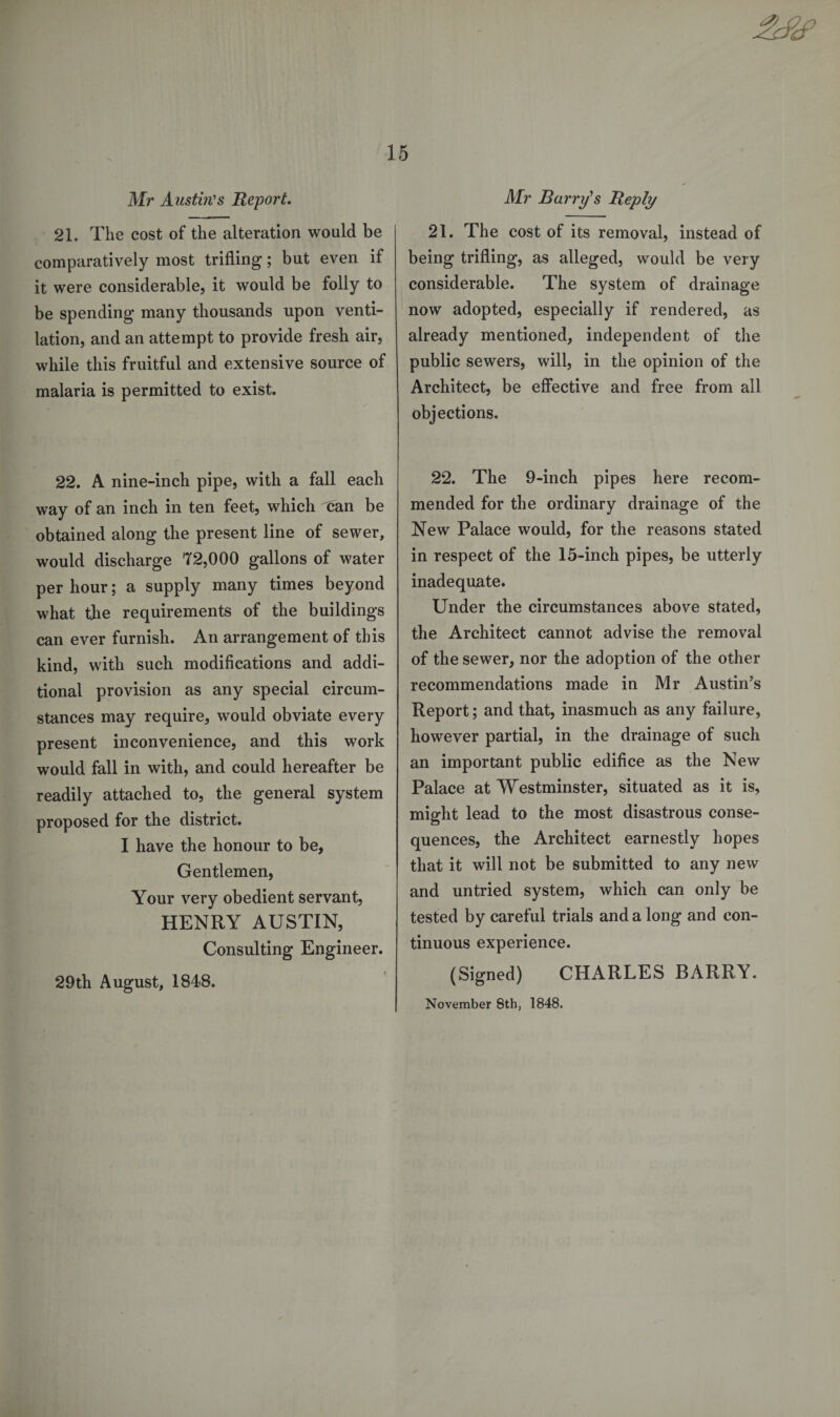Mr Austin's Report. 21. The cost of the alteration would be comparatively most trifling; but even if it were considerable, it would be folly to be spending many thousands upon venti¬ lation, and an attempt to provide fresh air, while this fruitful and extensive source of malaria is permitted to exist. 22. A nine-inch pipe, with a fall each way of an inch in ten feet, which can be obtained along the present line of sewer, would discharge 72,000 gallons of water per hour; a supply many times beyond what the requirements of the buildings can ever furnish. An arrangement of this kind, with such modifications and addi¬ tional provision as any special circum¬ stances may require, would obviate every present inconvenience, and this work would fall in with, and could hereafter be readily attached to, the general system proposed for the district. I have the honour to be, Gentlemen, Your very obedient servant, HENRY AUSTIN, Consulting Engineer. 29th August, 1848. Air Barry's Reply 21. The cost of its removal, instead of being trifling, as alleged, would be very considerable. The system of drainage now adopted, especially if rendered, as already mentioned, independent of the public sewers, will, in the opinion of the Architect, be effective and free from all objections. 22. The 9-inch pipes here recom¬ mended for the ordinary drainage of the New Palace would, for the reasons stated in respect of the 15-inch pipes, be utterly inadequate. Under the circumstances above stated, the Architect cannot advise the removal of the sewer, nor the adoption of the other recommendations made in Mr Austin's Report; and that, inasmuch as any failure, however partial, in the drainage of such an important public edifice as the New Palace at Westminster, situated as it is, might lead to the most disastrous conse¬ quences, the Architect earnestly hopes that it will not be submitted to any new and untried system, which can only be tested by careful trials and a long and con¬ tinuous experience. (Signed) CHARLES BARRY. November 8th, 1848.