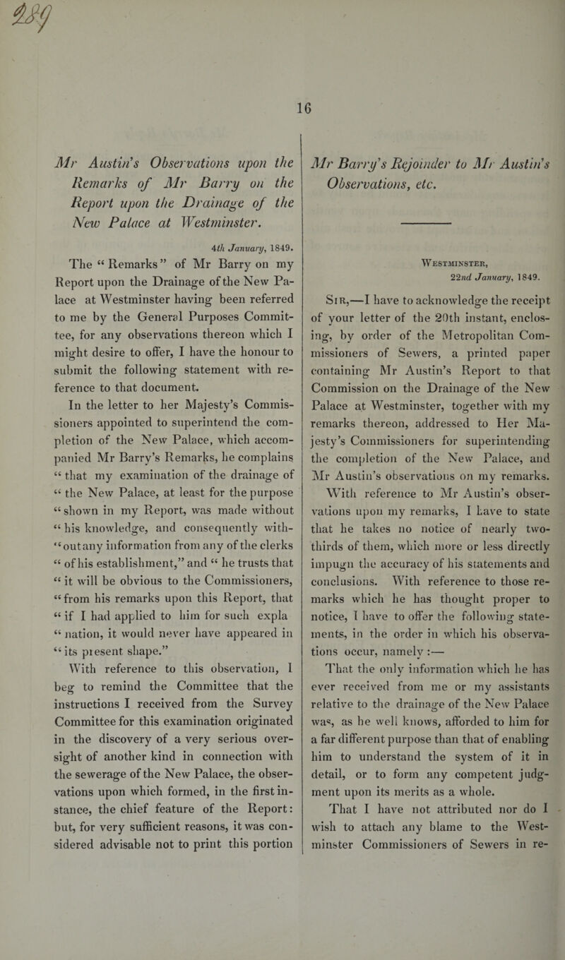 Mr Austin's Observations upon the Remarks of Mr Barry on the Report upon the Drainage of the New Palace at Westminster. 4th January, 1849. The “ Remarks ” of Mr Barry on my Report upon the Drainage of the New Pa¬ lace at Westminster having been referred to me by the General Purposes Commit¬ tee, for any observations thereon which I might desire to offer, I have the honour to submit the following statement with re¬ ference to that document. In the letter to her Majesty’s Commis¬ sioners appointed to superintend the com¬ pletion of the New Palace, which accom¬ panied Mr Barry’s Remarks, he complains “ that my examination of the drainage of “ the New Palace, at least for the purpose “ shown in my Report, was made without “ his knowledge, and consequently with¬ out any information from any of the clerks “ of his establishment,” and “ he trusts that “ it will be obvious to the Commissioners, “from his remarks upon this Report, that <c if I had applied to him for such expla “ nation, it would never have appeared in 46 its present shape.” With reference to this observation, 1 besr to remind the Committee that the instructions I received from the Survey Committee for this examination originated in the discovery of a very serious over¬ sight of another kind in connection with the sewerage of the New Palace, the obser¬ vations upon which formed, in the first in¬ stance, the chief feature of the Report: but, for very sufficient reasons, it was con¬ sidered advisable not to print this portion Air Barry's Rejoinder to Air Austin's Observations, etc. Westminster, 22nd January, 1849. Sir,—I have to acknowledge the receipt of vour letter of the 20th instant, enclos- ing, by order of the Metropolitan Com¬ missioners of Sewers, a printed paper containing Mr Austin’s Report to that Commission on the Drainage of the New Palace at Westminster, together with my remarks thereon, addressed to Her Ma¬ jesty’s Commissioners for superintending the completion of the New Palace, and Mr Austin’s observations on my remarks. With reference to Mr Austin’s obser¬ vations upon my remarks, I have to state that he takes no notice of nearly two- thirds of them, which more or less directly impugn the accuracy of his statements and conclusions. With reference to those re¬ marks which he has thought proper to notice, I have to offer the following state¬ ments, in the order in which his observa¬ tions occur, namelv :— mi That the only information wrhich he has ever received from me or my assistants relative to the drainage of the New Palace was, as he well knows, afforded to him for a far different purpose than that of enabling him to understand the system of it in detail, or to form any competent judg¬ ment upon its merits as a whole. That I have not attributed nor do I wish to attach any blame to the West¬ minster Commissioners of Sewers in re-