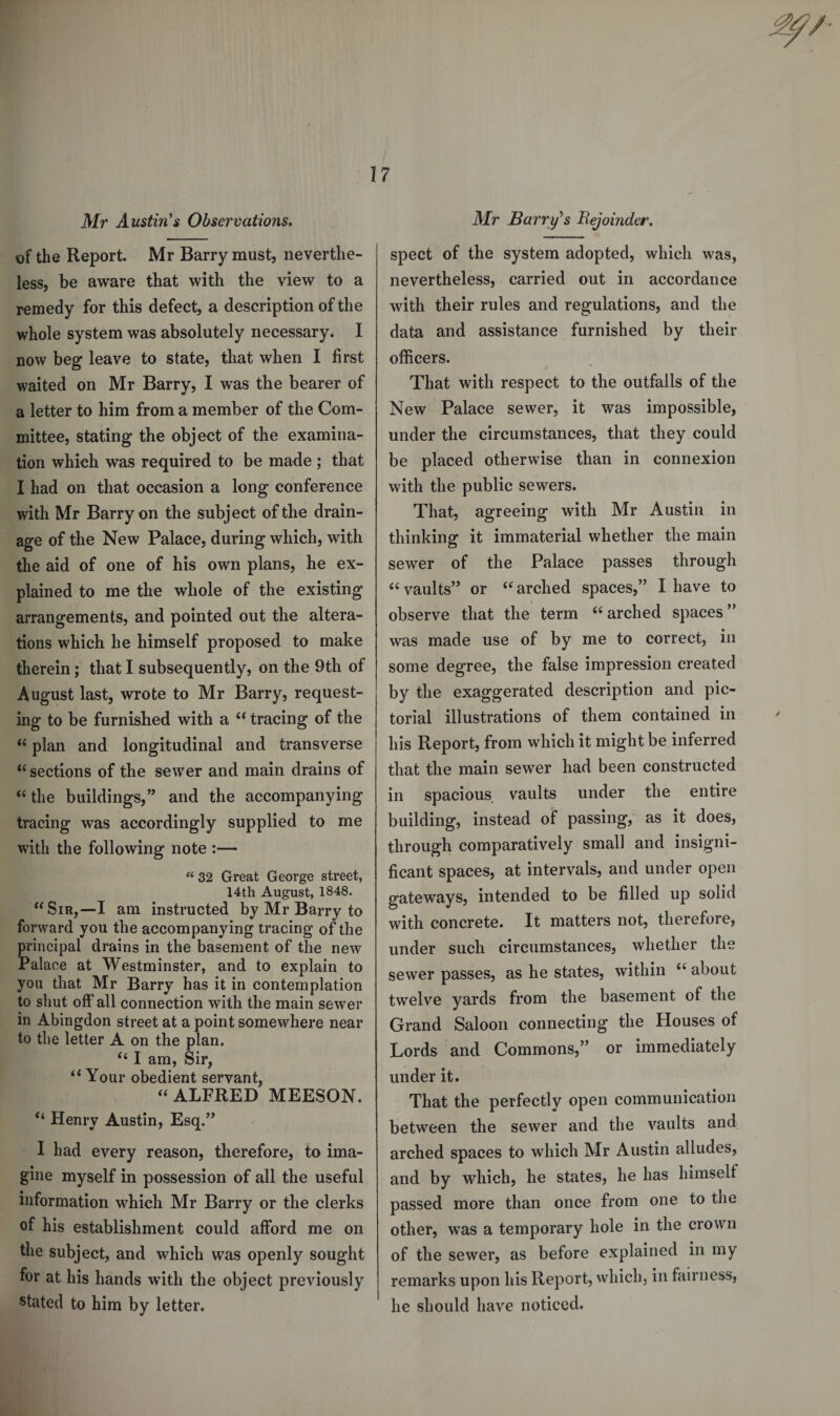 Mr Austin's Observations. of the Report. Mr Barry must, neverthe¬ less, be aware that with the view to a remedy for this defect, a description of the whole system was absolutely necessary. I now beg leave to state, that when I first waited on Mr Barry, I was the bearer of a letter to him from a member of the Com¬ mittee, stating the object of the examina¬ tion which was required to be made ; that I had on that occasion a long conference with Mr Barry on the subject of the drain¬ age of the New Palace, during which, with the aid of one of his own plans, he ex¬ plained to me the whole of the existing arrangements, and pointed out the altera¬ tions which he himself proposed to make therein; that I subsequently, on the 9th of August last, wrote to Mr Barry, request¬ ing to be furnished with a “ tracing of the “ plan and longitudinal and transverse “ sections of the sewer and main drains of “the buildings,” and the accompanying tracing was accordingly supplied to me with the following note :— “ 32 Great George street, 14th August, 1848. “Sir,—I am instructed by Mr Barry to forward you the accompanying tracing of the principal drains in the basement of the new Palace at Westminster, and to explain to you that Mr Barry has it in contemplation to shut off all connection with the main sewer in Abingdon street at a point somewhere near to the letter A on the plan. “ I am, Sir, “Your obedient servant, “ALFRED MEESON. “ Henry Austin, Esq.” I had every reason, therefore, to ima¬ gine myself in possession of all the useful information which Mr Barry or the clerks of his establishment could afford me on the subject, and which was openly sought for at his hands with the object previously stated to him by letter. Mr Barry's Bejoinder. spect of the system adopted, which was, nevertheless, carried out in accordance with their rules and regulations, and the data and assistance furnished by their officers. That with respect to the outfalls of the New Palace sewer, it was impossible, under the circumstances, that they could be placed otherwise than in connexion with the public sewers. That, agreeing with Mr Austin in thinking it immaterial whether the main sewer of the Palace passes through “vaults” or “arched spaces,” I have to observe that the term “arched spaces” was made use of by me to correct, in some degree, the false impression created by the exaggerated description and pic¬ torial illustrations of them contained in his Report, from which it might be inferred that the main sewer had been constructed in spacious vaults under the entire building, instead of passing, as it does, through comparatively small and insigni¬ ficant spaces, at intervals, and under open gateways, intended to be filled up solid with concrete. It matters not, therefore, under such circumstances, whether the sewer passes, as he states, within “ about twelve yards from the basement of the Grand Saloon connecting the Houses of Lords and Commons,” or immediately under it. That the perfectly open communication between the sewer and the vaults and arched spaces to which Mr Austin alludes, and by which, lie states, he has himself passed more than once from one to the other, was a temporary hole in the crown of the sewer, as before explained in my remarks upon his Report, which, in fairness, he should have noticed.