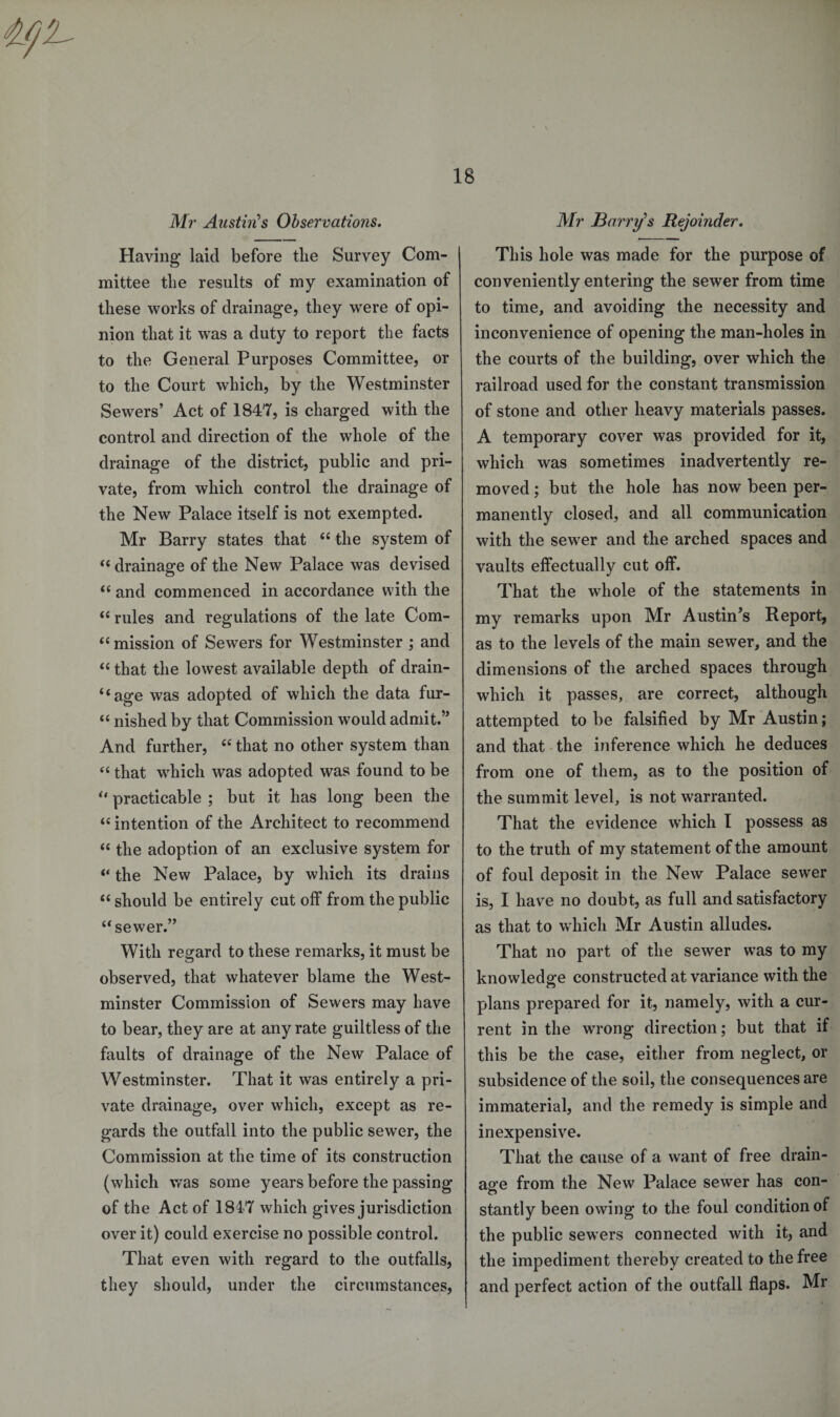 Mr Austin's Observations. Having* laid before the Survey Com¬ mittee the results of my examination of these works of drainage, they were of opi¬ nion that it was a duty to report the facts to the General Purposes Committee, or to the Court which, by the Westminster Sewers’ Act of 1847, is charged with the control and direction of the whole of the drainage of the district, public and pri¬ vate, from which control the drainage of the New Palace itself is not exempted. Mr Barry states that “ the system of “ drainage of the New Palace was devised “ and commenced in accordance with the “ rules and regulations of the late Com- “ mission of Sewers for Westminster ; and “ that the lowest available depth of drain¬ age was adopted of which the data fur- “ nished by that Commission would admit.” And further, “ that no other system than “ that which was adopted was found to be “ practicable ; but it has long been the “ intention of the Architect to recommend “ the adoption of an exclusive system for “ the New Palace, by which its drains “ should be entirely cut off from the public “sewer.” With regard to these remarks, it must be observed, that whatever blame the West¬ minster Commission of Sewers may have to bear, they are at any rate guiltless of the faults of drainage of the New Palace of Westminster. That it was entirely a pri¬ vate drainage, over which, except as re¬ gards the outfall into the public sewer, the Commission at the time of its construction (which was some years before the passing of the Act of 1847 which gives jurisdiction over it) could exercise no possible control. That even with regard to the outfalls, they should, under the circumstances, Mr Barry's Rejoinder. This hole was made for the purpose of conveniently entering the sewer from time to time, and avoiding the necessity and inconvenience of opening the man-holes in the courts of the building, over which the railroad used for the constant transmission of stone and other heavy materials passes. A temporary cover was provided for it, which was sometimes inadvertently re¬ moved ; but the hole has now been per¬ manently closed, and all communication with the sewer and the arched spaces and vaults effectually cut off. That the whole of the statements in my remarks upon Mr Austin’s Report, as to the levels of the main sewer, and the dimensions of the arched spaces through which it passes, are correct, although attempted to be falsified by Mr Austin; and that the inference which he deduces from one of them, as to the position of the summit level, is not warranted. That the evidence which I possess as to the truth of my statement of the amount of foul deposit in the New Palace sewer is, I have no doubt, as full and satisfactory as that to which Mr Austin alludes. That no part of the sewer was to my knowledge constructed at variance with the plans prepared for it, namely, with a cur¬ rent in the wrong direction; but that if this be the case, either from neglect, or subsidence of the soil, the consequences are immaterial, and the remedy is simple and inexpensive. That the cause of a want of free drain¬ age from the New Palace sewer has con¬ stantly been owing to the foul condition of the public sewers connected with it, and the impediment thereby created to the free and perfect action of the outfall flaps. Mr