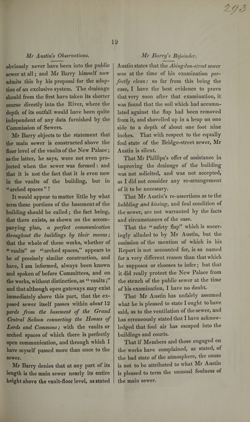 Mr Austins Observations. obviously never have been into the public sewer at all; and Mr Barry himself now admits this by his proposal for the adop¬ tion of an exclusive system. The drainage should from the first have taken its shorter course directly into the River, where the depth of its outfall would have been quite independent of any data furnished by the Commission of Sewers. Mr Barry objects to the statement that the main sewer is constructed above the floor level of the vaults of the New Palace; as the latter, he says, were not even pro¬ jected when the sewer was formed: and that it is not the fact that it is even now in the vaults of the building, but in “ arched spaces ” ! It would appear to matter little by what term these portions of the basement of the building should be called ; the fact being, that there exists, as shown on the accom¬ panying plan, a perfect communication throughout the buildings by their means; that the whole of these works, whether of “vaults” or “arched spaces,” appears to be of precisely similar construction, and have, I am informed, always been known and spoken of before Committees, and on the works, without distinction, as “ vaults;” and that although open gateways may exist immediately above this part, that the ex¬ posed sewer itself passes within about 12 yards from the basement of the Grand Central Saloon connecting the Houses of Lords and Commons; with the vaults or arched spaces of which there is perfectly open communication, and through which I have myself passed more than once to the sewer. Mr Barry denies that at any part of its length is the main sewer nearly its entire height above the vault-floor level, as stated Mr Barry's Rejoinder. Austin states that the Abingdon-street sewer was at the time of his examination per¬ fectly clean: so far from this being the case, I have the best evidence to prove that very soon after that examination, it was found that the soil which had accumu¬ lated against the flap had been removed from it, and shovelled up in a heap on one side to a depth of about one foot nine inches. That with respect to the equally foul state of the Bridge-street sewer, Mr Austin is silent. That Mr Phillips’s offer of assistance in improving the drainage of the building was not solicited, and was not accepted, as I did not consider any re-arrangement of it to be necessary. That Mr Austin’s re'assertions as to the bubbling and hissing, and foul condition of the sewer, are not warranted by the facts and circumstances of the case. That the “ safety flap” which is sneer- ingly alluded to by Mr Austin, but the omission of the mention of which in his Report is not accounted for, is so named for a very different reason than that which he supposes or chooses to infer; but that it did really protect the New Palace from the stench of the public sewer at the time of his examination, I have no doubt. That Mr Austin has unfairly assumed what he is pleased to state I ought to have said, as to the ventilation of the sewer, and has erroneously stated that I have acknow¬ ledged that foul air has escaped into the buildings and courts. That if Members and those engaged on the works have complained, as stated, of the bad state of the atmosphere, the cause is not to be attributed to what Mr Austin is pleased to term the unusual foulness of the main sewer.