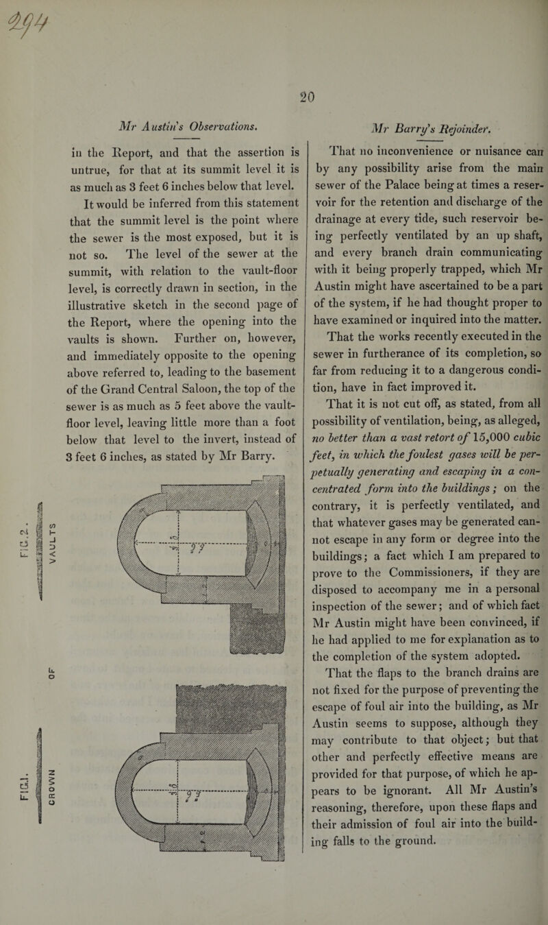 Mr A listin's Observations. in the Ileport, and that the assertion is untrue, for that at its summit level it is as much as 3 feet 6 inches below that level. It would be inferred from this statement that the summit level is the point where the sewer is the most exposed, but it is not so. The level of the sewer at the summit, with relation to the vault-floor level, is correctly drawn in section, in the illustrative sketch in the second page of the Report, where the opening into the vaults is shown. Further on, however, and immediately opposite to the opening above referred to, leading to the basement of the Grand Central Saloon, the top of the sewer is as much as 5 feet above the vault- floor level, leaving little more than a foot below that level to the invert, instead of 3 feet 6 inches, as stated by Mr Barry. Mr Barry's Bejoinder. That no inconvenience or nuisance can by any possibility arise from the main sewer of the Palace being at times a reser¬ voir for the retention and discharge of the drainage at every tide, such reservoir be¬ ing perfectly ventilated by an up shaft, and every branch drain communicating with it being properly trapped, which Mr Austin might have ascertained to be a part of the system, if he had thought proper to have examined or inquired into the matter. That the works recently executed in the sewer in furtherance of its completion, so far from reducing it to a dangerous condi¬ tion, have in fact improved it. That it is not cut off, as stated, from all possibility of ventilation, being, as alleged, no better than a vast retort of 15,000 cubic feet, in which the foulest gases will be per- petually generating and escaping in a con¬ centrated form into the buildings ; on the contrary, it is perfectly ventilated, and that whatever gases may be generated can¬ not escape in any form or degree into the buildings; a fact which I am prepared to prove to the Commissioners, if they are disposed to accompany me in a personal inspection of the sewer; and of which fact Mr Austin might have been convinced, if he had applied to me for explanation as to the completion of the system adopted. That the flaps to the branch drains are not fixed for the purpose of preventing the escape of foul air into the building, as Mr Austin seems to suppose, although they may contribute to that object; but that other and perfectly effective means are provided for that purpose, of which he ap¬ pears to be ignorant. All Mr Austin’s reasoning, therefore, upon these flaps and their admission of foul air into the build¬ ing falls to the ground.