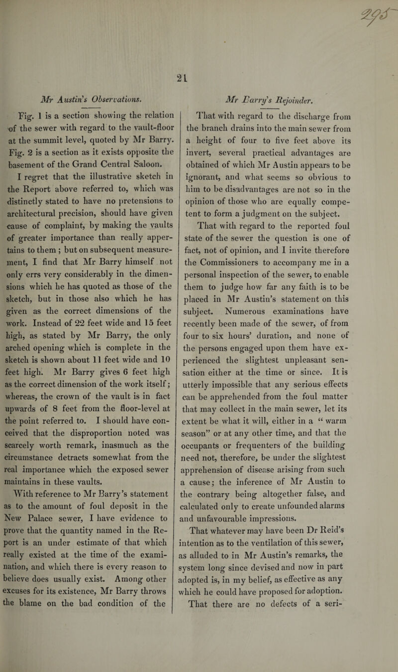 Mr Austin's Observations. Air Harry's Rejoinder. Fig. 1 is a section showing the relation «)f the sewer with regard to the vault-floor at the summit level, quoted by Mr Barry. Fig. 2 is a section as it exists opposite the basement of the Grand Central Saloon. I regret that the illustrative sketch in the Report above referred to, which was distinctly stated to have no pretensions to architectural precision, should have given cause of complaint, by making the vaults of greater importance than really apper¬ tains to them ; but on subsequent measure¬ ment, I find that Mr Barry himself not only errs very considerably in the dimen¬ sions which he has quoted as those of the sketch, but in those also which he has given as the correct dimensions of the work. Instead of 22 feet wide and 15 feet high, as stated by Mr Barry, the only arched opening which is complete in the sketch is shown about 11 feet wide and 10 feet high. Mr Barry gives 6 feet high as the correct dimension of the work itself; whereas, the crown of the vault is in fact upwards of 8 feet from the floor-level at the point referred to. I should have con¬ ceived that the disproportion noted was scarcely worth remark, inasmuch as the circumstance detracts somewhat from the real importance which the exposed sewer maintains in these vaults. With reference to Mr Barry’s statement as to the amount of foul deposit in the New Palace sewer, I have evidence to prove that the quantity named in the Re¬ port is an under estimate of that which really existed at the time of the exami¬ nation, and which there is every reason to believe does usually exist. Among other excuses for its existence, Mr Barry throws the blame on the bad condition of the That with regard to the discharge from the branch drains into the main sewer from a height of four to five feet above its invert, several practical advantages are obtained of which Mr Austin appears to be ignorant, and what seems so obvious to him to be disadvantages are not so in the opinion of those who are equally compe¬ tent to form a judgment on the subject. That with regard to the reported foul state of the sewer the question is one of fact, not of opinion, and I invite therefore the Commissioners to accompany me in a personal inspection of the sewer, to enable them to judge how far any faith is to be placed in Mr Austin’s statement on this subject. Numerous examinations have recently been made of the sewer, of from four to six hours’ duration, and none of the persons engaged upon them have ex¬ perienced the slightest unpleasant sen¬ sation either at the time or since. It is utterly impossible that any serious effects can be apprehended from the foul matter that may collect in the main sewer, let its extent be what it will, either in a “ warm season” or at any other time, and that the occupants or frequenters of the building need not, therefore, be under the slightest apprehension of disease arising from such a cause; the inference of Mr Austin to the contrary being altogether false, and calculated only to create unfounded alarms and unfavourable impressions. That whatever may have been Dr Reid’s intention as to the ventilation of this sewer, as alluded to in Mr Austin’s remarks, the system long since devised and now in part adopted is, in my belief, as effective as any which he could have proposed for adoption. That there are no defects of a seri-