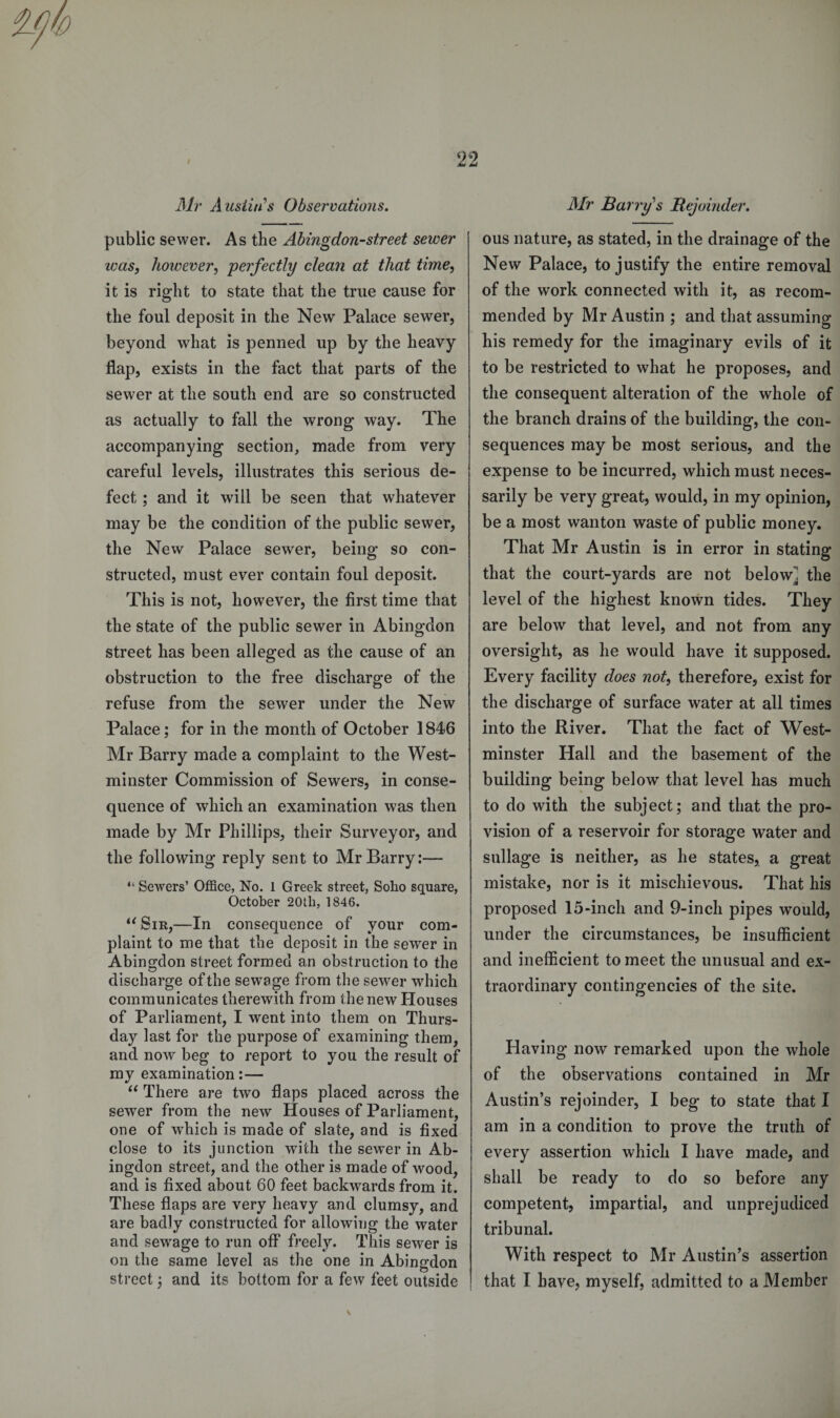 n Mr Austin's Observations. public sewer. As the Abingdon-street sewer teas, however, perfectly clean at that time, it is right to state that the true cause for the foul deposit in the New Palace sewer, beyond what is penned up by the heavy flap, exists in the fact that parts of the sewer at the south end are so constructed as actually to fall the wrong way. The accompanying section, made from very careful levels, illustrates this serious de¬ fect ; and it will be seen that whatever may be the condition of the public sewer, the New Palace sewer, being so con¬ structed, must ever contain foul deposit. This is not, however, the first time that the state of the public sewer in Abingdon street has been alleged as the cause of an obstruction to the free discharge of the refuse from the sewer under the New Palace; for in the month of October 1846 Mr Barry made a complaint to the West¬ minster Commission of Sewers, in conse¬ quence of which an examination was then made by Mr Phillips, their Surveyor, and the following reply sent to Mr Barry:— “ Sewers’ Office, No. 1 Greek street, Soho square, October 20th, 1846. u Sir,—In consequence of your com¬ plaint to me that the deposit in the sewer in Abingdon street formed an obstruction to the discharge of the sewage from the sewer which communicates therewith from the new Houses of Parliament, I went into them on Thurs¬ day last for the purpose of examining them, and now beg to report to you the result of my examination:— “ There are two flaps placed across the sewer from the new Houses of Parliament, one of which is made of slate, and is fixed close to its junction with the sewer in Ab¬ ingdon street, and the other is made of wood, and is fixed about 60 feet backwards from it. These flaps are very heavy and clumsy, and are badly constructed for allowing the water and sewage to run off freely. This sewer is on the same level as the one in Abingdon street; and its bottom for a few feet outside Mr Barry's Bejoinder. ous nature, as stated, in the drainage of the New Palace, to justify the entire removal of the work connected with it, as recom¬ mended by Mr Austin ; and that assuming his remedy for the imaginary evils of it to be restricted to what he proposes, and the consequent alteration of the whole of the branch drains of the building, the con¬ sequences may be most serious, and the expense to be incurred, which must neces¬ sarily be very great, would, in my opinion, be a most wanton waste of public money. That Mr Austin is in error in stating that the court-yards are not below^ the level of the highest known tides. They are below that level, and not from any oversight, as he wrould have it supposed. Every facility does not, therefore, exist for the discharge of surface water at all times into the River. That the fact of West¬ minster Hall and the basement of the building being below that level has much to do with the subject; and that the pro¬ vision of a reservoir for storage water and sullage is neither, as he states, a great mistake, nor is it mischievous. That his proposed 15-inch and 9-inch pipes would, under the circumstances, be insufficient and inefficient to meet the unusual and ex¬ traordinary contingencies of the site. Having now remarked upon the whole of the observations contained in Mr Austin’s rejoinder, I beg to state that I am in a condition to prove the truth of every assertion which I have made, and shall be ready to do so before any competent, impartial, and unprejudiced tribunal. With respect to Mr Austin’s assertion that I have, myself, admitted to a Member v