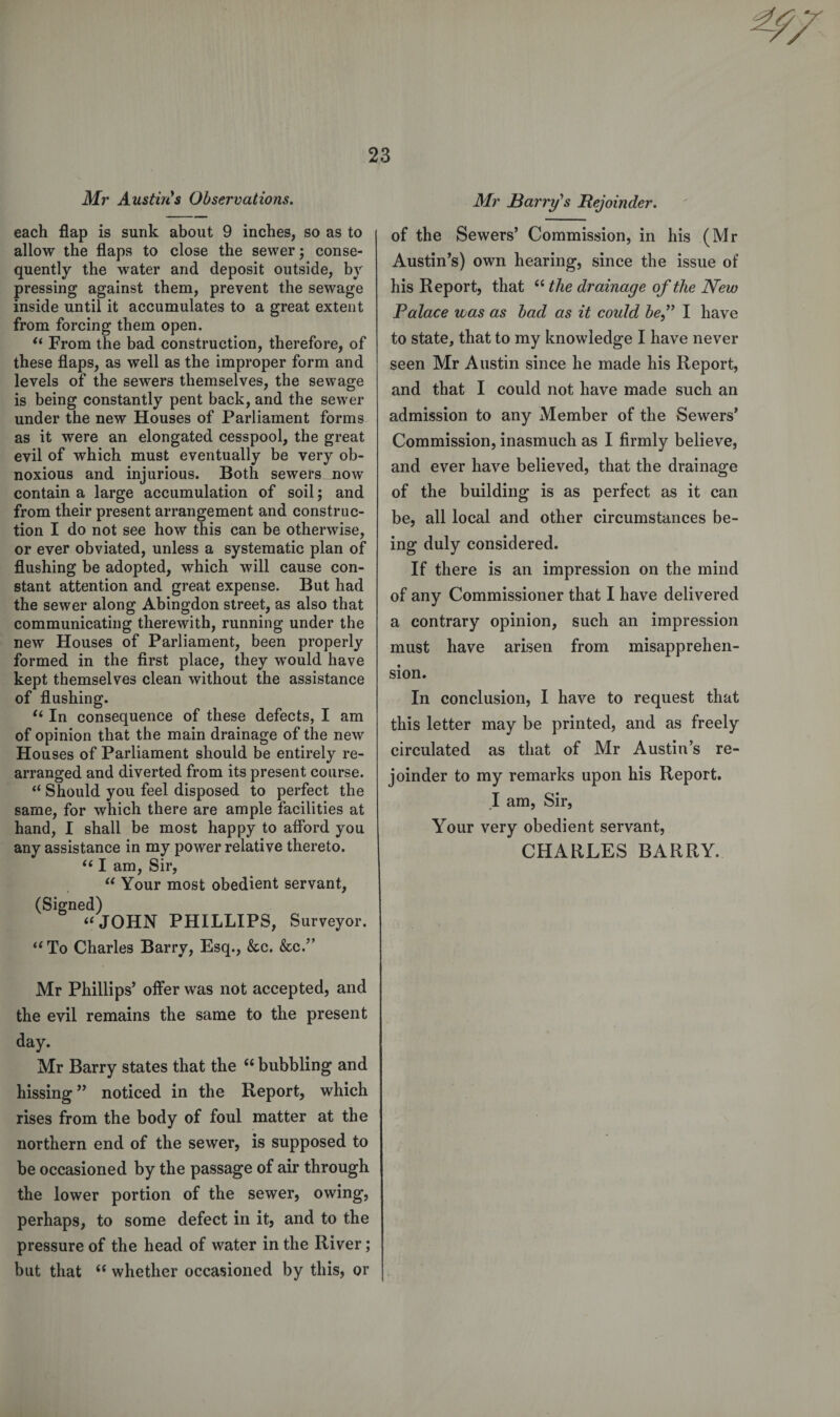 Mr Austin's Observations. each flap is sunk about 9 inches, so as to allow the flaps to close the sewer; conse¬ quently the water and deposit outside, by pressing against them, prevent the sewage inside until it accumulates to a great extent from forcing them open. “ From the bad construction, therefore, of these flaps, as well as the improper form and levels of the sewers themselves, the sewage is being constantly pent back, and the sewer under the new Houses of Parliament forms as it were an elongated cesspool, the great evil of which must eventually be very ob¬ noxious and injurious. Both sewers mow contain a large accumulation of soil; and from their present arrangement and construc¬ tion I do not see how this can be otherwise, or ever obviated, unless a systematic plan of flushing be adopted, which will cause con¬ stant attention and great expense. But had the sewer along Abingdon street, as also that communicating therewith, running under the new Houses of Parliament, been properly formed in the first place, they would have kept themselves clean without the assistance of flushing. “ In consequence of these defects, I am of opinion that the main drainage of the new Houses of Parliament should be entirely re¬ arranged and diverted from its present course. “ Should you feel disposed to perfect the same, for which there are ample facilities at hand, I shall be most happy to afford you any assistance in my power relative thereto. “ I am, Sir, “ Your most obedient servant, (Signed) “JOHN PHILLIPS, Surveyor. “To Charles Barry, Esq., &amp;c. &amp;c.” Mr Phillips’ offer was not accepted, and the evil remains the same to the present day. Mr Barry states that the 66 bubbling and hissing ” noticed in the Report, which rises from the body of foul matter at the northern end of the sewer, is supposed to be occasioned by the passage of air through the lower portion of the sewer, owing, perhaps, to some defect in it, and to the pressure of the head of water in the River; but that “ whether occasioned by this, or Mr Barry’s Rejoinder. of the Sewers’ Commission, in his (Mr Austin’s) own hearing, since the issue of his Report, that “ the drainage of the New Palace was as had as it could bef I have to state, that to my knowledge I have never seen Mr Austin since he made his Report, and that I could not have made such an admission to any Member of the Sewers’ Commission, inasmuch as I firmly believe, and ever have believed, that the drainage of the building is as perfect as it can be, all local and other circumstances be¬ ing duly considered. If there is an impression on the mind of any Commissioner that I have delivered a contrary opinion, such an impression must have arisen from misapprehen¬ sion. In conclusion, I have to request that this letter may be printed, and as freely circulated as that of Mr Austin’s re¬ joinder to my remarks upon his Report. .1 am, Sir, Your very obedient servant, CHARLES BARRY.