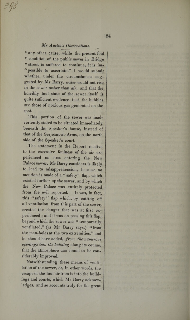 Mr Austin's Observations. u any other cause, while the present foul condition of the public sewer in Bridge “ street is suffered to continue, it is im- i( possible to ascertain.” I would submit whether, under the circumstances sug¬ gested by Mr Barry, water would not rise in the sewer rather than air, and that the horribly foul state of the sewer itself is quite sufficient evidence that the bubbles are those of noxious gas generated on the spot. This portion of the sewer was inad¬ vertently stated to be situated immediately beneath the Speaker’s house, instead of that of the Serjeant-at-Arms, on the north side of the Speaker’s court. The statement in the Report relative to the excessive foulness of the air ex¬ perienced on first entering the New Palace sewer, Mr Barry considers is likely to lead to misapprehension, because no mention is made of a “ safety” flap, which existed further up the sewer, and by which the New Palace was entirely protected from the evil reported. It was, in fact, this “safety” flap which, by cutting off all ventilation from this part of the sewer, created the danger that was at first ex¬ perienced ; and it was on passing this flap, beyond which the sewer was “ temporarily ventilated,” (as Mr Barry says,) “from the man-holes at the two extremities,” and he should have added, from the numerous openings into the building along its course, that the atmosphere was found to be con¬ siderably improved. Notwithstanding these means of venti¬ lation of the sewer, or, in other words, the escape of the foul air from it into the build¬ ings and courts, which Mr Barry acknow¬ ledges, and so accounts truly for the great