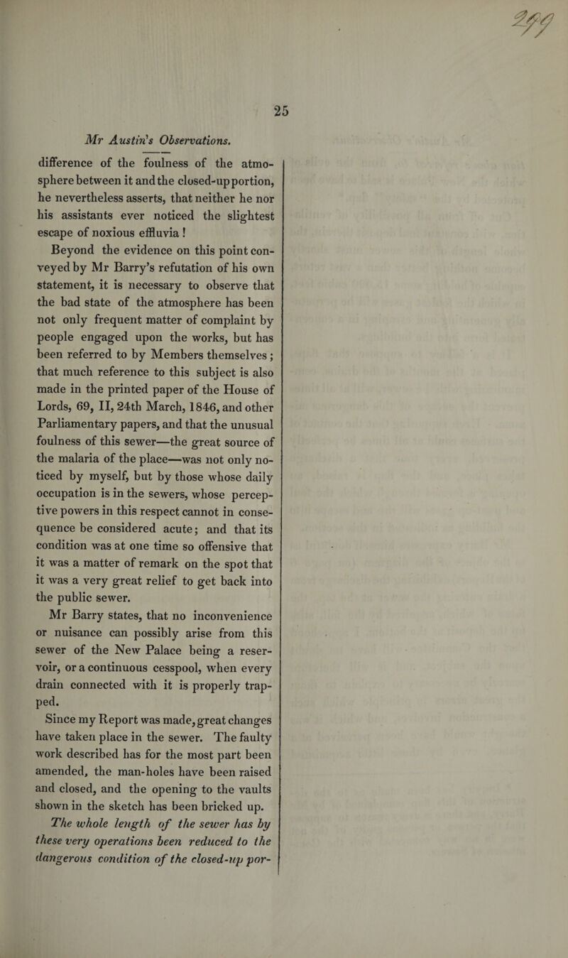 Mr Austin's Observations. difference of the foulness of the atmo¬ sphere between it and the closed-up portion, he nevertheless asserts, that neither he nor his assistants ever noticed the slightest escape of noxious effluvia ! Beyond the evidence on this point con¬ veyed by Mr Barry’s refutation of his own statement, it is necessary to observe that the bad state of the atmosphere has been not only frequent matter of complaint by people engaged upon the works, but has been referred to by Members themselves; that much reference to this subject is also made in the printed paper of the House of Lords, 69, II, 24th March, 1846, and other Parliamentary papers, and that the unusual foulness of this sewer—the great source of the malaria of the place—was not only no¬ ticed by myself, but by those whose daily occupation is in the sewers, whose percep¬ tive powers in this respect cannot in conse¬ quence be considered acute; and that its condition was at one time so offensive that it was a matter of remark on the spot that it was a very great relief to get back into the public sewer. Mr Barry states, that no inconvenience or nuisance can possibly arise from this sewer of the New Palace being a reser¬ voir, or a continuous cesspool, when every drain connected with it is properly trap¬ ped. Since my Report was made, great changes have taken place in the sewer. The faulty work described has for the most part been amended, the man-holes have been raised and closed, and the opening to the vaults shown in the sketch has been bricked up. The whole length of the sewer has by these very operations been reduced to the dangerous condition of the closed-up por-