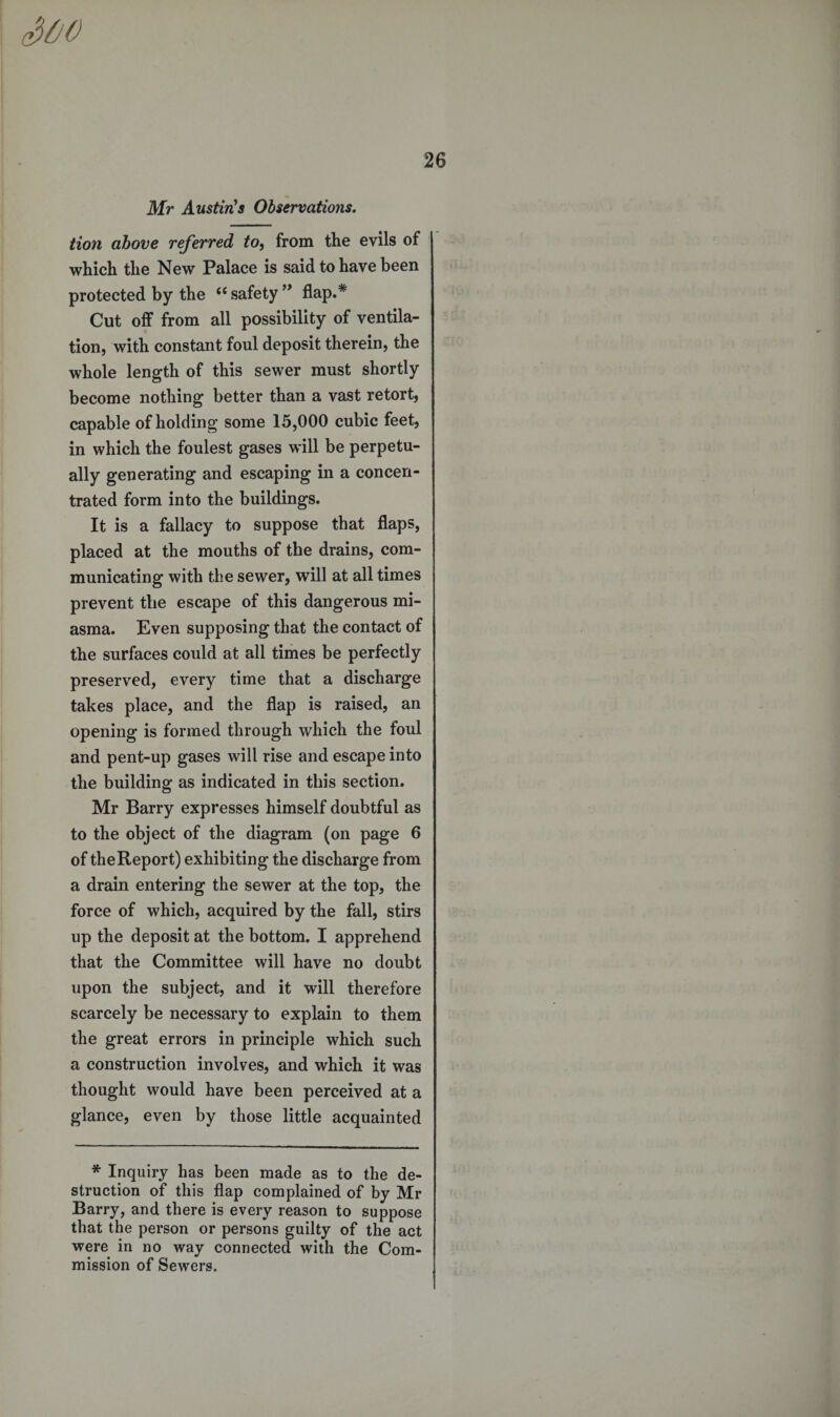 3oo 26 Mr Austin's Observations. tion above referred to, from the evils of which the New Palace is said to have been protected by the 66 safety ” flap.* Cut off from all possibility of ventila¬ tion, with constant foul deposit therein, the whole length of this sewer must shortly become nothing better than a vast retort, capable of holding some 15,000 cubic feet, in which the foulest gases will be perpetu¬ ally generating and escaping in a concen¬ trated form into the buildings. It is a fallacy to suppose that flaps, placed at the mouths of the drains, com¬ municating with the sewer, will at all times prevent the escape of this dangerous mi¬ asma. Even supposing that the contact of the surfaces could at all times be perfectly preserved, every time that a discharge takes place, and the flap is raised, an opening is formed through which the foul and pent-up gases will rise and escape into the building as indicated in this section. Mr Barry expresses himself doubtful as to the object of the diagram (on page 6 of the Report) exhibiting the discharge from a drain entering the sewer at the top, the force of which, acquired by the fall, stirs up the deposit at the bottom. I apprehend that the Committee will have no doubt upon the subject, and it will therefore scarcely be necessary to explain to them the great errors in principle which such a construction involves, and which it was thought would have been perceived at a glance, even by those little acquainted * Inquiry has been made as to the de¬ struction of this flap complained of by Mr Barry, and there is every reason to suppose that the person or persons guilty of the act were in no way connected with the Com¬ mission of Sewers.