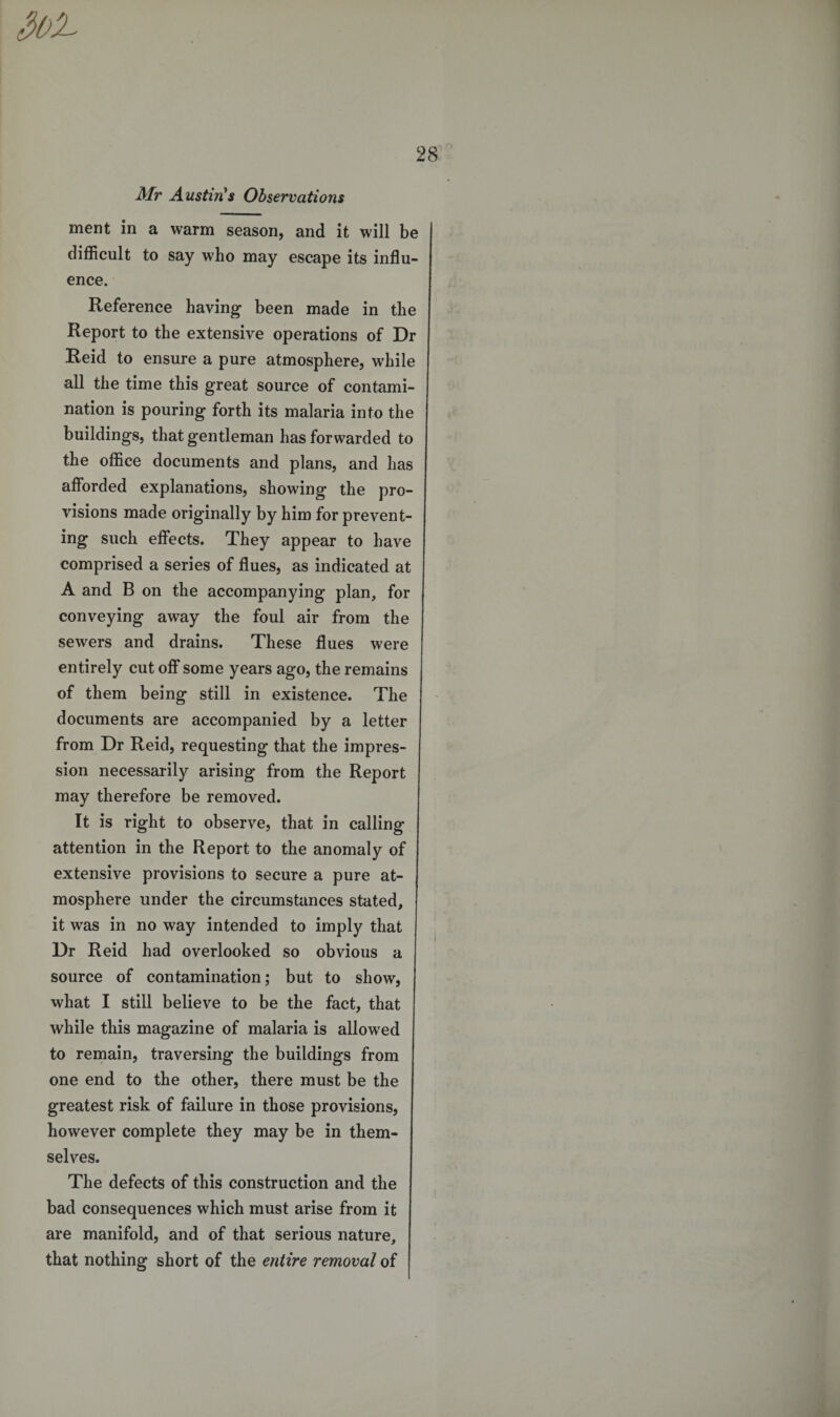3oL Mr Austin's Observations ment in a warm season, and it will be difficult to say who may escape its influ¬ ence. Reference having been made in the Report to the extensive operations of Dr Reid to ensure a pure atmosphere, while all the time this great source of contami¬ nation is pouring forth its malaria into the buildings, that gentleman has forwarded to the office documents and plans, and has afforded explanations, showing the pro¬ visions made originally by him for prevent¬ ing such effects. They appear to have comprised a series of flues, as indicated at A and B on the accompanying plan, for conveying away the foul air from the sewers and drains. These flues were entirely cut off some years ago, the remains of them being still in existence. The documents are accompanied by a letter from Dr Reid, requesting that the impres¬ sion necessarily arising from the Report may therefore be removed. It is right to observe, that in calling attention in the Report to the anomaly of extensive provisions to secure a pure at¬ mosphere under the circumstances stated, it was in no way intended to imply that Dr Reid had overlooked so obvious a source of contamination; but to show, what I still believe to be the fact, that while this magazine of malaria is allowed to remain, traversing the buildings from one end to the other, there must be the greatest risk of failure in those provisions, however complete they may be in them¬ selves. The defects of this construction and the bad consequences which must arise from it are manifold, and of that serious nature, that nothing short of the entire removal of