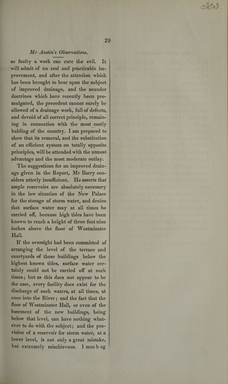 Mr Austin's Observations. so faulty a work can cure the evil. It will admit of no real and practicable im¬ provement, and after the attention which has been brought to bear upon the subject of improved drainage, and the sounder doctrines which have recently been pro¬ mulgated, the precedent cannot surely be allowed of a drainage work, full of defects, and devoid of all correct principle, remain¬ ing in connection with the most costly bulding of the country. I am prepared to show that its removal, and the substitution of an efficient system on totally opposite principles, will be attended with the utmost advantage and the most moderate outlay. The suggestions for an improved drain¬ age given in the Report, Mr Barry con¬ siders utterly insufficient. He asserts that ample reservoirs are absolutely necessary in the low situation of the New Palace for the storage of storm water, and denies that surface water may at all times be carried off, because high tides have been known to reach a height of three feet nine inches above the floor of Westminster Hall. If the oversight had been committed of arranging the level of the terrace and courtyards of these buildings below the highest known tides, surface water cer¬ tainly could not be carried off at such times; but as this does not appear to be the case, every facility does exist for the discharge of such waters, at all times, at once into the River; and the fact that the floor of Westminster Hall, or even of the basement of the new buildings, being below that level, can have nothing what¬ ever to do with the subject; and the pro¬ vision of a reservoir for storm water, at a lower level, is not only a great mistake, but extremely mischievous. I mus b eg