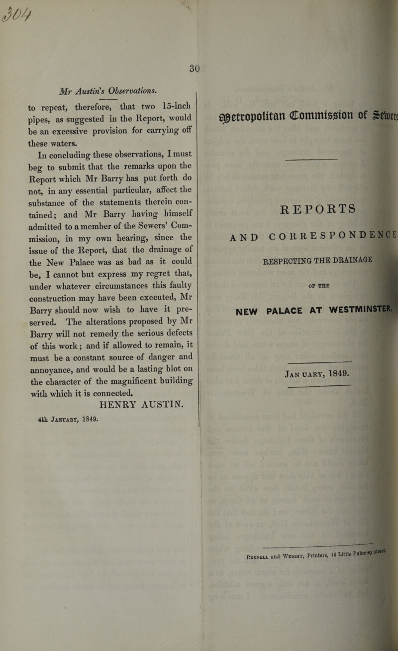 Mr Austin's Observations. to repeat, therefore, that two 15-inch pipes, as suggested in the Report, would be an excessive provision for carrying off these waters. In concluding these observations, I must beg to submit that the remarks upon the Report which Mr Barry has put forth do not, in any essential particular, affect the substance of the statements therein con¬ tained; and Mr Barry having himself admitted to a member of the Sewers’ Com¬ mission, in my own hearing, since the issue of the Report, that the drainage of the New Palace was as bad as it could be, I cannot but express my regret that, under whatever circumstances this faulty construction may have been executed, Mr Barry should now wish to have it pre¬ served. The alterations proposed by Mr Barry will not remedy the serious defects of this work; and if allowed to remain, it must be a constant source of danger and annoyance, and would be a lasting blot on the character of the magnificent building with which it is connected. HENRY AUSTIN. 4th January, 1849. metropolitan Commission of Setoets REPORTS and correspondence RESPECTING THE DRAINAGE OP THE NEW PALACE AT WESTMINSTER. Jan uary, 1849. Rkynell and Weight, Printers, 16 Little Pulteney street