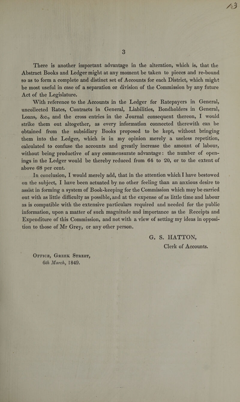 /3 3 There is another important advantage in the alteration, which is, that the Abstract Books and Ledger might at any moment be taken to pieces and re-bound so as to form a complete and distinct set of Accounts for each District, which might be most useful in case of a separation or division of the Commission by any future Act of the Legislature. With reference to the Accounts in the Ledger for Ratepayers in General, uncollected Rates, Contracts in General, Liabilities, Bondholders in General, Loans, &amp;c., and the cross entries in the Journal consequent thereon, I would strike them out altogether, as every information connected therewith can be obtained from the subsidiary Books proposed to be kept, without bringing them into the Ledger, which is in my opinion merely a useless repetition, calculated to confuse the accounts and greatly increase the amount of labour, without being productive of any commensurate advantage: the number of open¬ ings in the Ledger would be thereby reduced from 64 to 20, or to the extent of above 68 per cent. In conclusion, I would merely add, that in the attention which I have bestowed on the subject, I have been actuated by no other feeling than an anxious desire to assist in forming a system of Book-keeping for the Commission which maybe carried out with as little difficulty as possible, and at the expense of as little time and labour as is compatible with the extensive particulars required and needed for the public information, upon a matter of such magnitude and importance as the Receipts and Expenditure of this Commission, and not with a view of setting my ideas in opposi¬ tion to those of Mr Grey, or any other person. G. S. HATTON, Clerk of Accounts. Office, Greek Street, 6th March, 1849.