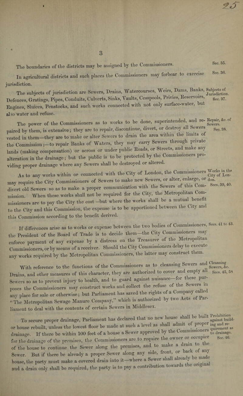 The boundaries of the districts may be assigned by the Commissioners. Sec. 35. In agricultural districts and such places the Commissioners may forbear to exercise See. 36. jurisdiction. The subjects of jurisdiction are Sewers, Drains, Watercourses, Weirs, Dams, Banks, Mgjtarf. Defences, Gratings, Pipes, Conduits, Culverts, Sinks, Vaults, Cesspools, Privies, Reservoirs, gec 8y Engines, Sluices, Penstocks, and such works connected with not only surface-water, but alto water and refuse. The power of the Commissioners as to works to be done, superintended, and re paired by them, is extensive; they are to repair, discontinue, divert, or destroy all Sewers gec 38 vested in them-they are to make or alter Sewers to drain the area within the limits of the Commission ;-to repair Banks of Waters, they may carry Sewers through private lands (making compensation) or across or under public Roads, or Streets, an ma ~e am alteration in the drainage; but the public is to be protected by the Commissioners pro¬ viding proper drainage where any Sewers shall be destroyed or altered. As to any works within or connected with the City of London, the Commissioners Worh in the may require the City Commissioners of Sewers to make new Sewers, or alter enlarge, or d divert old Sewers so as to make a proper communication with the Sewers of this Com¬ mission. When these works shall not be required for the City, the Metropolitan om- missioners are to pay the City the cost -but where the works shall be a mutual benefit to the City and this Commission, the expense is to be apportioned between the C ity and this Commission- according to the benefit derived. If differences arise as to works or expense between the two bodies of Commissioners, Secs. 41 to 43. the President of the Board of Trade is to decide them—the City Commissioners may enforce payment of any expense by a distress on the Treasurer of the Metropolitan Commissioners, or by means of a receiver. Should the City Commissioners delay to execu &lt; any works required by the Metropolitan Commissioners, the latter may construct them. With reference to the functions of the Commissioners as to cleansing Sewers and Drains, and other measures of this character, they are authorized to cover and empty a Se(,s. 45, 5B Sewers so as to prevent injury to health, and to guard against nuisance—foi t iese pur poses the Commissioners may construct works and collect the refuse of tie ewers m any place for sale or otherwise; but Parliament has saved the rights of a Company called “The Metropolitan Sewage Manure Company,” which is authorized by tvo c s o ai liament to deal with the contents of certain Sewers in Middlesex. To secure proper drainage, Parliament has declared that no new house shall be built ggainst build. or house rebuilt, unless the lowest floor be made at such a level as shall admit of proper in^andre^ drainage. If there be within 100 feet of a house a Sewer approved by the Commissionei (o drainoge. for the drainage of the premises, the Commissioners are to require the owner or occupier Sec. 46. of the house to continue the Sewer along the premises, and to make a drain o Sewer. But if there be already a proper Sewer along any side, front, 01 ac t o any house, the party must make a covered drain into it-where a Sewer shall already be made and a drain only shall be required, the party is to pay a contribution towards the onguu