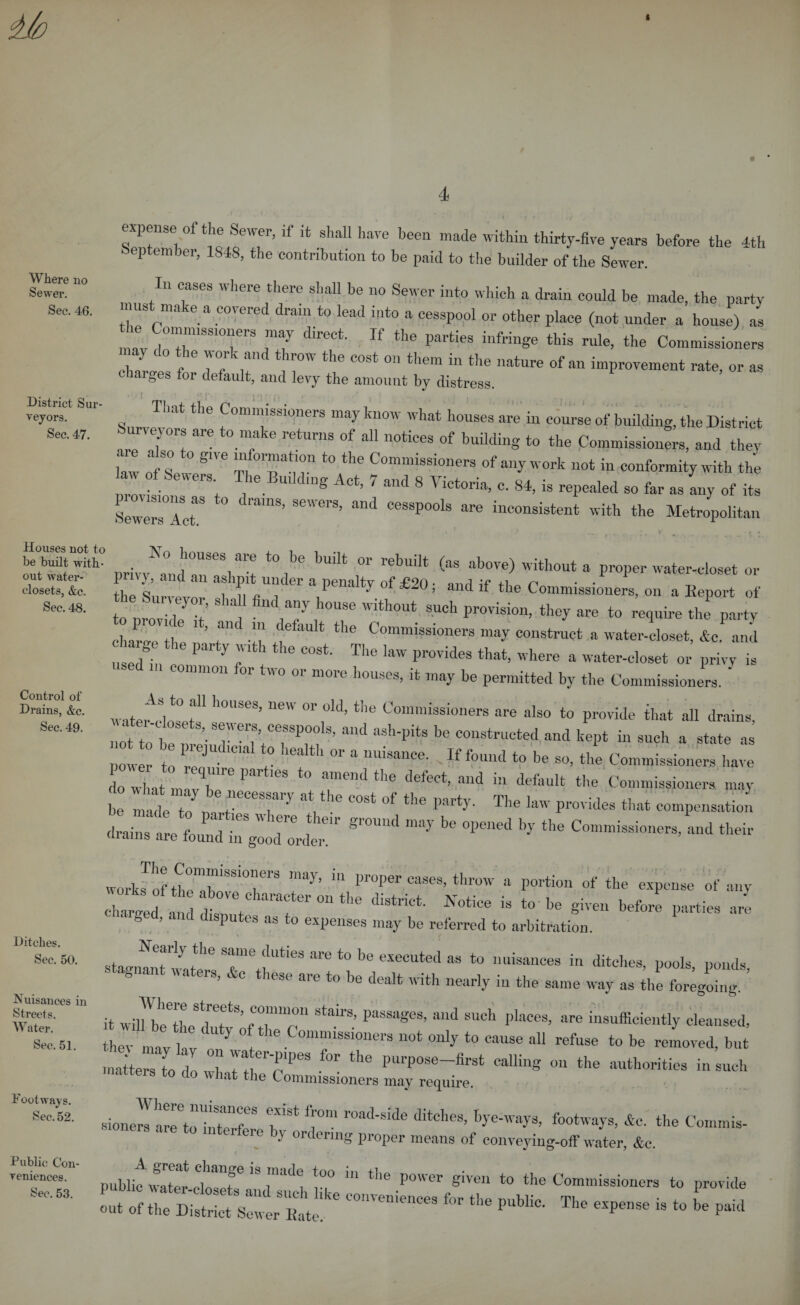 I Where no Sewer. Sec. 46. District Sur¬ veyors. Sec. 47. Houses not to be built with¬ out water- closets, &amp;c. Sec. 48. Control of Drains, &amp;c. Sec. 49. Ditches. Sec. 50. Nuisances in Streets. Water. Sec. 51. Footways. Sec. 52. Public Con¬ veniences. Sec. 53. expense of the Sewer, if it shall have been made within thirty-five years before the 4th eptember, 1848, the contribution to be paid to the builder of the Sewer. In cases where there shall be no Sewer into which a drain could be made, the party must make a covered drain to lead into a cesspool or other place (not under a house) as Commissioners may d.rect. If the parties infringe this rule, the Commissioners chare ” i J°f r TT i C0St 0,1 tllem in t,le nature of an improvement rate, or as charges for default, and levy the amount by distress. ' 1 ' ■■ r- i'i ■ r ■ .. . That the Commissioners may know what houses are in course of building, the District urvejors are to make returns of all notices of building to the Commissioners, and they law Of Se S‘Ve t0 the CommisS“ any work not in conformity with the law of 8ewers The BuUdmg Act, 7 and 8 Victoria, c. 84, is repealed so far as any of its SeweraTct*3 ° ad CeSSpooIs are inconsistent with the Metropolitan privy and an T ^ bUdt °r rel)ullt ,as al)ove) without a proper water-closet or 1 y, and an ashpit under a penalty of £20; and if the Commissioners, on a Beport of St ^^7 ^-without such provision, they are to ^uire the party charge the n ’ t T * ^ ^ C°mmi8sionera may construct a water-closet, &amp;c. and charge the party with the cost. The law provides that, where a water-closet or privy is nsed m common for two or more houses, it may be permitted by the Commissioners. ' water-closet’1 °r ^ CommissioneTs “Iso to provide that all drains, not to bet rVe7;CerP,0 ’ mld aS'l‘PitS ^ C011structed and k0Pt » ™ch a state as Zer to r7 ° ,lealt,‘ °r * If ^ the Commissioners have do wl at t X6 P t0 ?end thC defeCt’ and “ «&gt;e Commissioners may be 11^ , a 7 T 6 C°St °f the Party- The Prides that compensation drains are fo^g^T ^ ^ ^ C™“’ and their worki ofSrT8 t'ay’ 111 ProPer cases’throw a portion of the expeuse of any charl ! VeTOnthe N°tice is *°' h® given before parties are g &gt; • isputes as to expenses may be referred to arbitration. Nearly the same duties are to be executed as to nuisances in ditches, pools ponds ■ gnan na ers, &amp;c these are to be dealt with nearly in the same way as the foregoing. it srs’“ StairS’ passa®es’ alld such l,laces&gt; are insufficiently cleansed, Z It T » refuse tube removed, but Itter To I : H 1P6S f°r the purpose drst calling on the authorities in uch matters to do what the Commissioners may require. sionel'TtoiiTT I* a0” r°ad'Side ditC,leS’ bye'Wa^’ footways&gt; *0. the Commis- ie by ordering proper means of conveying-off water, &amp;c. publiT water rl^'T ” ^ “ tbe povver «ive11 to the Commissioners to provide 25 rr:tw - «• ***«. »-1**