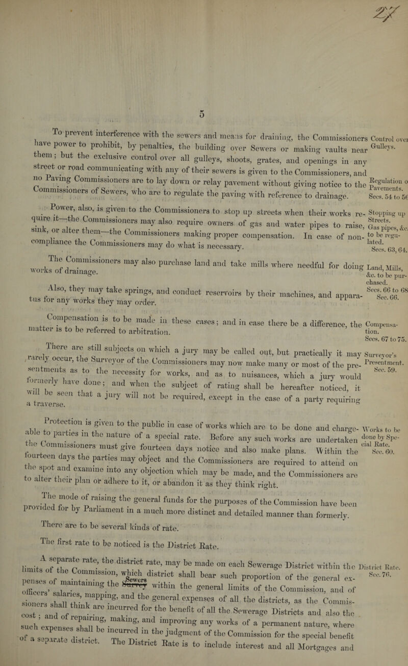 o prevent interference with the sewers and means for draining, the Commissioners Control ovo have power to prohibit, by penalties, the building over Sewers or making vaults near GuUey9' them; but the exclusive control over all galleys, shoots, grates, and openings in any street or road communicating with any of their sewers is given to the Commissioners, and no avmg Commissioners are to lay down or relay pavement without giving notice to the ®cSuIati«“ 0 ommissioners of Sewers, who are to regulate the paving with reference to drainage. Wm”o 5C Power, also, is given to the Commissioners to stop up streets when their works re- Stopping Up TT , 1My aIs° re4uire owllers g« and water pipes to raise, S1U ’ °l a er em tlie Commissioners making proper compensation. In case of non- to be re«“- comp lance the Commissioners may do what is necessary. lay“’; c3 04 The Commissioners may also purchase land and take mills where needful for doing Land Mills works of drainage. B “ p„V- chased. Also, they may take springs, and conduct reservoirs by their machines, and appara- 68 tus *or any works 'they may order. . % VO ‘.'V 1 Mf;. -Vu.’l m \ • i Compensation is to be made in these eases; and in ease there be a difference, the Compel- matter is to be referred to arbitration. tion. Secs. 67 to 75. There are still subjects on which a jury maybe called out, but practically it may Surveyor’s • it y occur, le Surveyor of the Commissioners may now make many or most of the pre- Resentment, n ments as to the necessity for works, and as to nuisances, which a jury would Sec'0,1 °T y iaveid0ne;. and when the 8uhJect of rating shall he hereafter noticed, it ^ 8een tliat a TUT wiU llot be required, except in the case of a party requiring a traverse. 1 J 1 * . bj Pr°‘ection is given to the public in ease of works which are to be done and charge- Works t„ bo ' 1 63111 16 nature of a special rate. Before any such works are undertaken d°VuJJ-VKf,,&gt; the Commissioners must give fourteen days notice and also make plans. Within the Ifeo. ui een c ays e parties may object and the Commissioners are required to attend on ic spo an examine into any objection which may be made, and the Commissioners are 0 a er leir plan or adhere to it, or abandon it as they think right. provided rf °praising thf seneral flmds for the purposes of the Commission have been oi y arhament in a much more distinct and detailed manner than formerly. There are to be several kinds of rate. The first rate to be noticed is the District Bate. limit^ rate’ the diS!riCt rat6’ may be made 011 each Sewerage District within the District E.,te. i t of the Commission, which district shall bear such proportion of the general ex- *** Z!,° nam mS,he ^7 within the general limits of the Commission, and of sioner- £?£ 7**°*’ ^ ***“*• ad the districts, as the Commis- cost anl ofal'e ”  ^ M °f aU the S™6raS6 ^ricts and also the suchVxpenses shallT’ ■ ! ^ lmpr0Yine anT °rks of a permanent nature, where of a seoarTte d t t “ the judgmeut of «&gt;e Commission for the special benefit .a separate chstrict. The District Bate is to include iuterest and all Mortgages and