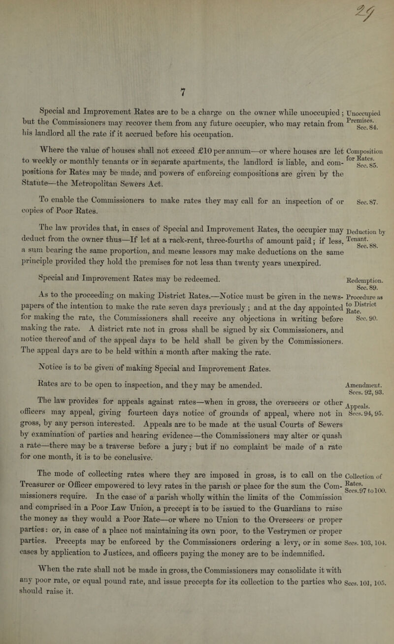 Special and Improvement Rates are to be a charge on the owner while unoccupied; but the Commissioners may recover them from any future occupier, who may retain from his landlord all the rate if it accrued before his occupation. Where the value of houses shall not exceed £10 per annum—or where houses are let to weekly or monthly tenants or in separate apartments, the landlord is liable, and com¬ positions for Rates may be made, and powers of enforcing compositions are given by the Statute—the Metropolitan Sewers Act. To enable the Commissioners to make rates they may call for an inspection of or copies of Poor Rates. The law provides that, in cases of Special and Improvement Rates, the occupier may deduct from the owner thus—If let at a rack-rent, three-fourths of amount paid; if less, a sum bearing the same proportion, and mesne lessors may make deductions on the same principle provided they hold the premises for not less than twenty years unexpired. Special and Improvement Rates may be redeemed. As to the proceeding on making District Rates.—Notice must be given in the news¬ papers of the intention to make the rate seven days previously ; and at the day appointed for making the rate, the Commissioners shall receive any objections in writing before making the rate. A district rate not in gross shall be signed by six Commissioners, and notice thereof and of the appeal days to be held shall be given by the Commissioners. The appeal days are to be held within a month after making the rate. Notice is to be given of making Special and Improvement Rates. Rates are to be open to inspection, and they may be amended. The law provides for appeals against rates—when in gross, the overseers or other officers may appeal, giving fourteen days notice of grounds of appeal, where not in gross, by any person interested. Appeals are to be made at the usual Courts of Sewers by examination of parties and hearing evidence—the Commissioners may alter or quash a rate—there may be a traverse before a jury; but if no complaint be made of a rate tor one month, it is to be conclusive. Unoccupied Premises. Sec. 84. Composition for Rates. Sec. 85. Sec. 87. Deduction by Tenant. Sec. 88. Redemption. Sec. 89. Procedure as to District Rate. See. 90. Amendment. Secs. 92, 93. Appeals. Sees. 94, 95. The mode of collecting rates where they are imposed in gross, is to call on the Collection of Treasurer or Officer empowered to levy rates in the parish or place for the sum the Com- missioners require. In the case of a parish wholly within the limits of the Commission and comprised in a Poor Law Union, a precept is to be issued to the Gfuardians to raise the money as they would a Poor Rate—or where no Union to the Overseers or proper parties: or, in case of a place not maintaining its own poor, to the Vestrymen or proper parties. Precepts may be enforced by the Commissioners ordering a levy, or in some Secs. 103,104. cases by application to Justices, and officers paying the money are to be indemnified. When the rate shall not be made in gross, the Commissioners may consolidate it with any poor rate, or equal pound rate, and issue precepts for its collection to the parties who secs&gt; 101,105. should raise it.