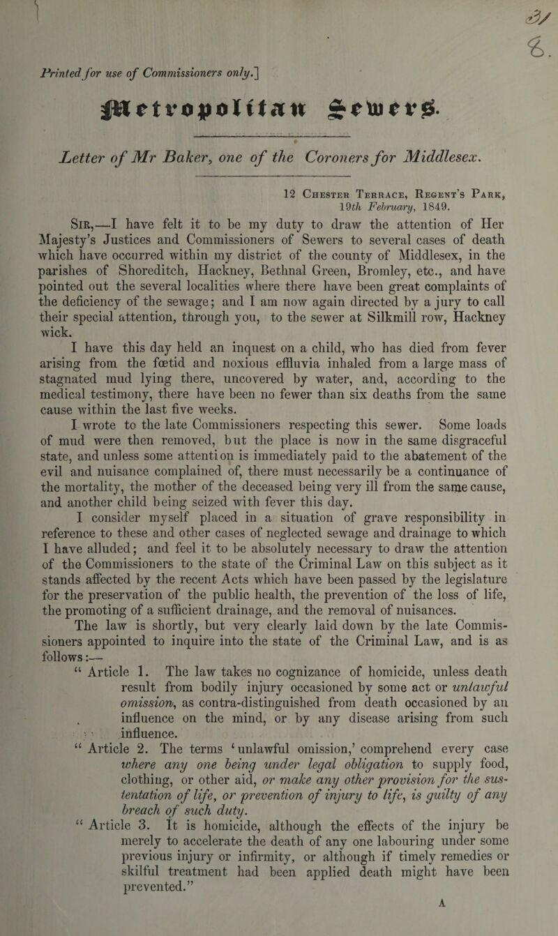 t Printed for use of Commissioners onlyf vopoJ tt**n £euif r£. » Letter of Mr Baker5 one of the Coroners for Middlesex. 12 Chester Terrace, Regent's Park, 19tli February, 1849. Sir,—I have felt it to be my duty to draw the attention of Her Majesty’s Justices and Commissioners of Sewers to several cases of death which have occurred within my district of the county of Middlesex, in the parishes of Shoreditch, Hackney, Bethnal Green, Bromley, etc., and have pointed out the several localities where there have been great complaints of the deficiency of the sewage; and I am now again directed by a jury to call their special attention, through you, to the sewer at Silkmill row, Hackney wick. I have this day held an inquest on a child, who has died from fever arising from the foetid and noxious effluvia inhaled from a large mass of stagnated mud lying there, uncovered by water, and, according to the medical testimony, there have been no fewer than six deaths from the same cause within the last five weeks. I wrote to the late Commissioners respecting this sewer. Some loads of mud were then removed, but the place is now in the same disgraceful state, and unless some attention is immediately paid to the abatement of the evil and nuisance complained of, there must necessarily be a continuance of the mortality, the mother of the deceased being very ill from the same cause, and another child being seized with fever this day. I consider myself placed in a situation of grave responsibility in reference to these and other cases of neglected sewage and drainage to which I have alluded; and feel it to be absolutely necessary to draw the attention of the Commissioners to the state of the Criminal Law on this subject as it stands affected by the recent Acts which have been passed by the legislature for the preservation of the public health, the prevention of the loss of life, the promoting of a sufficient drainage, and the removal of nuisances. The law is shortly, but very clearly laid down by the late Commis¬ sioners appointed to inquire into the state of the Criminal Law, and is as follows result from bodily injury occasioned by some act or unlawful omission, as contra-distinguished from death occasioned by an influence on the mind, or by any disease arising from such - influence. “ Article 2. The terms 1 unlawful omission,’ comprehend every case where any one being under legal obligation to supply food, clothing, or other aid, or make any other provision for the sus- tentation of life, or prevention of injury to life, is guilty of any breach of such duty. u Article 3. It is homicide, although the effects of the injury be merely to accelerate the death of any one labouring under some previous injury or infirmity, or although if timely remedies or skilful treatment had been applied death might have been prevented.” A CA