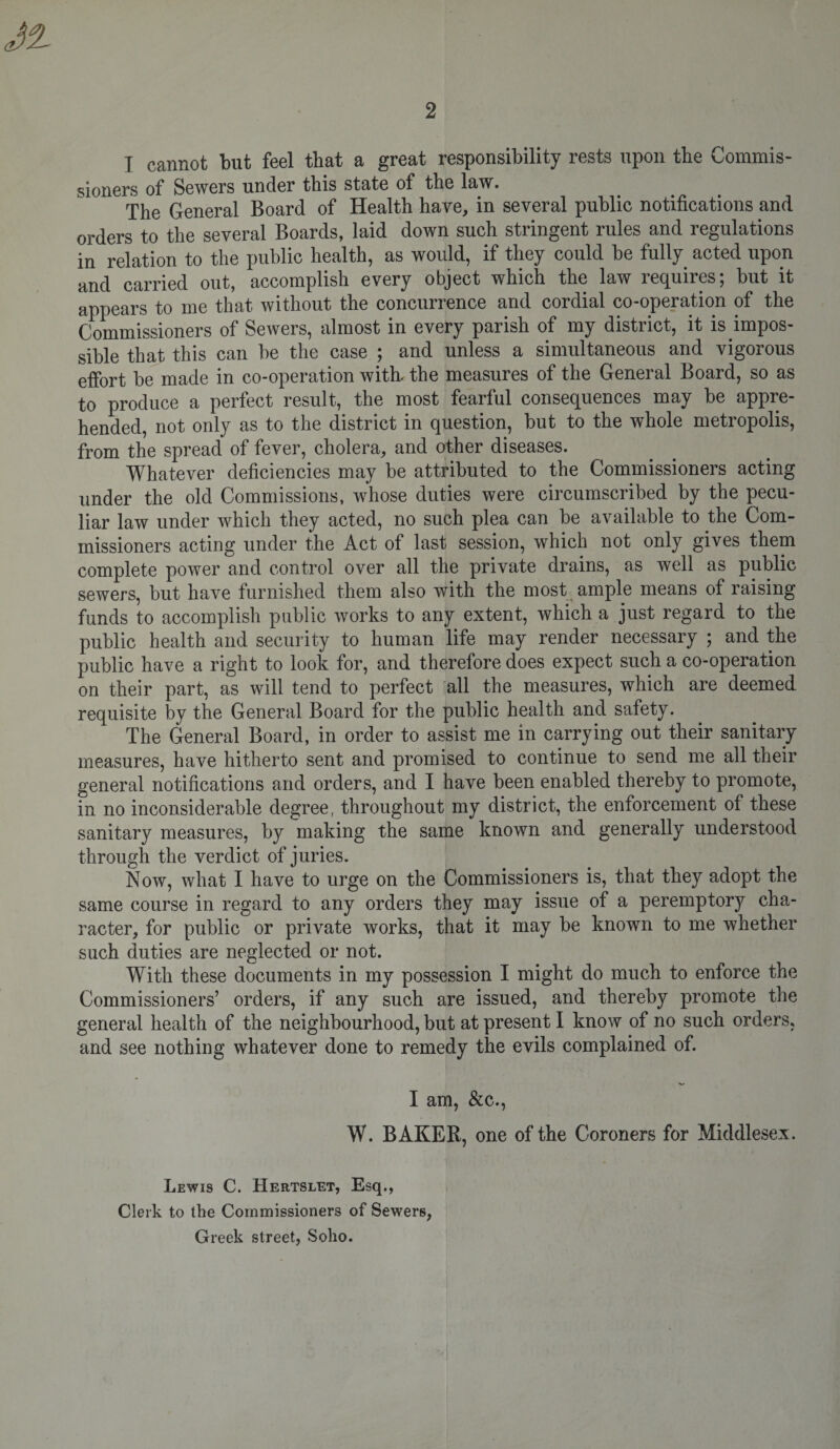 I cannot but feel that a great responsibility rests upon the Commis¬ sioners of Sewers under this state of the law. The General Board of Health have, in several public notifications and orders to the several Boards, laid down such stringent rules and regulations in relation to the public health, as would, if they could be fully acted upon and carried out, accomplish every object which the law requires; but it appears to me that without the concurrence and cordial co-operation of the Commissioners of Sewers, almost in every parish of my district, it is impos¬ sible that this can be the case ; and unless a simultaneous and vigorous effort be made in co-operation with- the measures of the General Board, so as to produce a perfect result, the most fearful consequences may be appre¬ hended, not only as to the district in question, but to the whole metropolis, from the spread of fever, cholera, and other diseases. Whatever deficiencies may be attributed to the Commissioners acting under the old Commissions, whose duties were circumscribed by the pecu¬ liar law under which they acted, no such plea can be available to the Com¬ missioners acting under the Act of last session, which not only gives them complete power and control over all the private drains, as well as public sewers, but have furnished them also with the most ample means of raising funds to accomplish public works to any extent, which a just regard to the public health and security to human life may render necessary ; and the public have a right to look for, and therefore does expect such a co-operation on their part, as will tend to perfect all the measures, which are deemed requisite by the General Board for the public health and safety. The General Board, in order to assist me in carrying out their sanitary measures, have hitherto sent and promised to continue to send me all their general notifications and orders, and I have been enabled thereby to promote, in no inconsiderable degree, throughout my district, the enforcement of these sanitary measures, by making the same known and generally understood through the verdict of juries. Now, what I have to urge on the Commissioners is, that they adopt the same course in regard to any orders they may issue of a peremptory cha¬ racter, for public or private works, that it may be known to me whether such duties are neglected or not. With these documents in my possession I might do much to enforce the Commissioners’ orders, if any such are issued, and thereby promote the general health of the neighbourhood, but at present I know of no such orders, and see nothing whatever done to remedy the evils complained of. I am, &amp;c., W. BAKER, one of the Coroners for Middlesex. Lewis C. Hertslet, Esq., Clerk to the Commissioners of Sewers, Greek street, Soho.