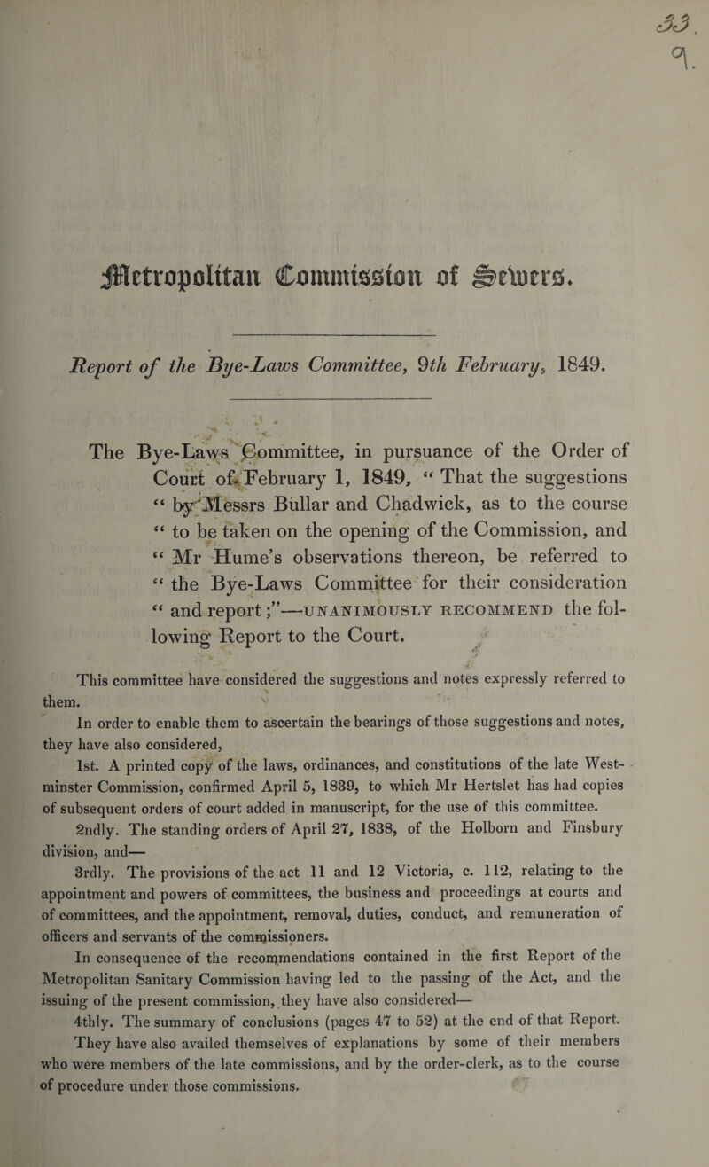 jHetropolitait Commission of t\otrs. Report of the Bye-Laws Committee, 9th February 0 1849. The Bye-Laws Committee, in pursuance of the Order of Court of* February 1, 1849, “ That the suggestions ■y i* 44 byMessrs Bullar and Chadwick, as to the course 44 to be taken on the opening of the Commission, and i£ Mr Hume’s observations thereon, be referred to 44 the Bye-Laws Committee for their consideration 44 and report;”—unanimously recommend the fol¬ lowing Report to the Court, This committee have considered the suggestions and notes expressly referred to them. In order to enable them to ascertain the bearings of those suggestions and notes, they have also considered, 1st. A printed copy of the laws, ordinances, and constitutions of the late West- - minster Commission, confirmed April 5, 1839, to which Mr Hertslet has had copies of subsequent orders of court added in manuscript, for the use of this committee. 2ndly. The standing orders of April 27, 1838, of the Holborn and Finsbury division, and— 3rdly. The provisions of the act 11 and 12 Victoria, c. 112, relating to the appointment and powers of committees, the business and proceedings at courts and of committees, and the appointment, removal, duties, conduct, and remuneration of officers and servants of the commissioners. In consequence of the recommendations contained in the first Report of the Metropolitan Sanitary Commission having led to the passing of the Act, and the issuing of the present commission, they have also considered— 4thly. The summary of conclusions (pages 47 to 52) at the end of that Report. They have also availed themselves of explanations by some of their members who were members of the late commissions, and by the order-clerk, as to the course of procedure under those commissions.