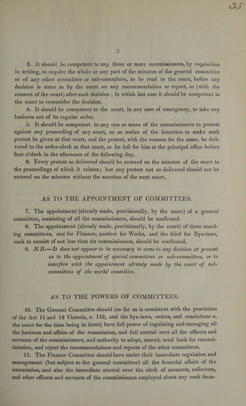 in writing, to require the whole or any part of the minutes of the general committee or of any other committee or sub-committee, to be read to the court, before any decision is come to by the court on any recommendation or report, or (with the consent of the court) after such decision ; in which last case it should be competent to the court to reconsider the decision. 4. It should be competent to the court, in any case of emergency, to take any business out of its regular order. 5. It should be competent to any one or more of the commissioners to protest against any proceeding of any court, so as notice of the intention to make such protest be given at that court, and the protest, with the reasons for the same, be deli¬ vered to the order-clerk at that court, or be left for him at the principal office before four o’clock in the afternoon of the following day. 6. Every protest so delivered should be entered on the minutes of the court to the proceedings of which it relates; but any protest not so delivered should not be entered on the minutes without the sanction of the next court. AS TO THE APPOINTMENT OF COMMITTEES. 7. The appointment (already made, provisionally, by the court) of a general committee, consisting of all the commissioners, should be confirmed. 8. The appointment (already made, provisionally, by the court) of three stand¬ ing committees, one for Finance, another for Works, and the third for Bye-laws, each to consist of not less than six commissioners, should be confirmed. 9. N.B.—It does not appear to be necessary to come to any decision at present as to the appointment of special committees or sub-committees, or to interfere with the appointment already made by the court of sub¬ committees of the works' committee. AS TO THE POWERS OF COMMITTEES. 10. The General Committee should (so far as is consistent with the provisions of the Act 11 and 12 Victoria, c. 112, and the bye-laws, orders, and resolutions o. the court for the time being in force) have full power of regulating and managing all the business and affairs of the commission, and full control over all the officers and servants of the commissioners, and authority to adopt, amend, send back for reconsi¬ deration, and reject the recommendations and reports of the other committees. 11. The Finance Committee should have under their immediate regulation and management (but subject to the general committee) all the financial affairs of the commission, and also the immediate control over the clerk of accounts, collectors, and other officers and servants of the commissioners employed about any such finan-