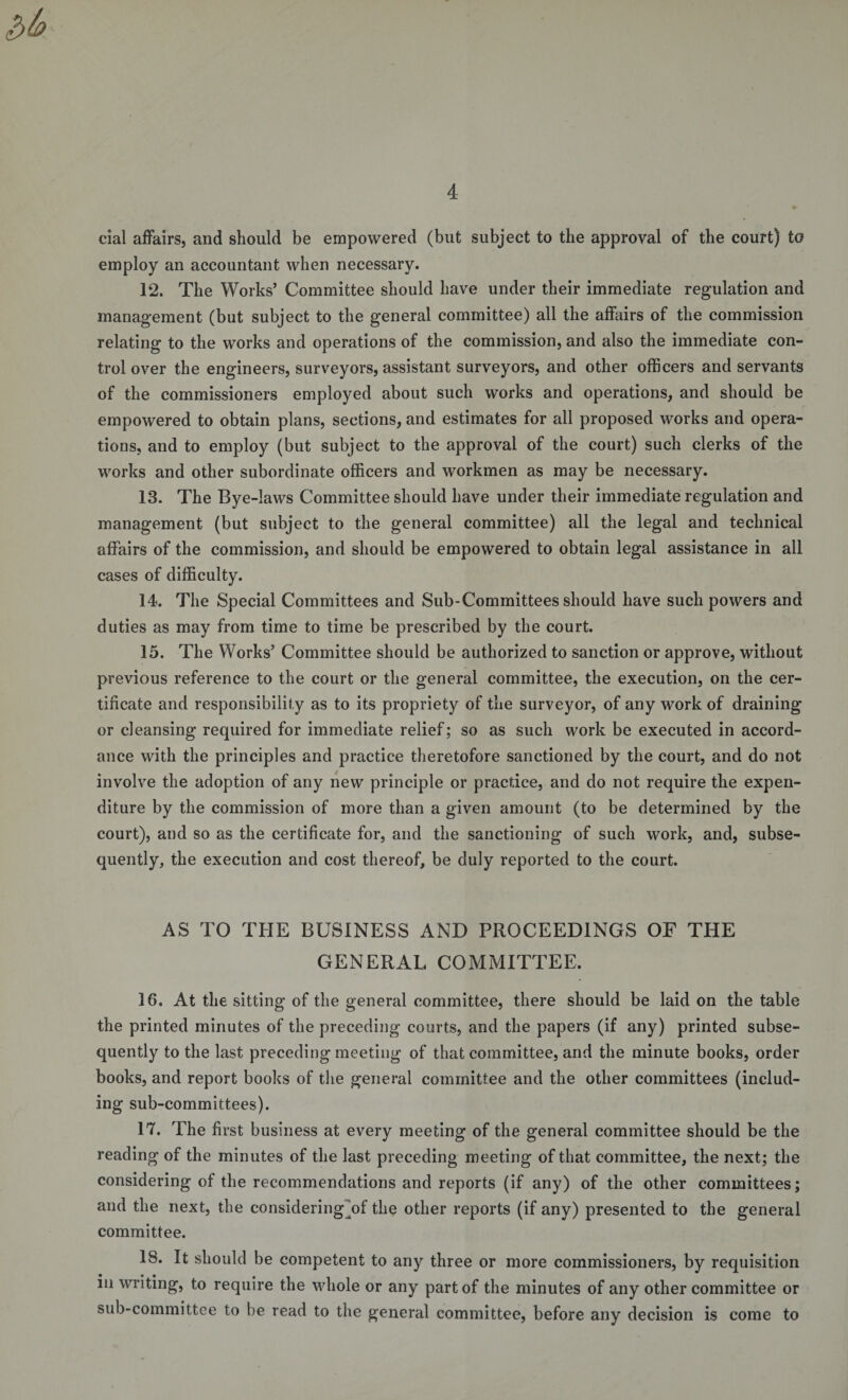 cial affairs, and should be empowered (but subject to the approval of the court) to employ an accountant when necessary. 12. The Works’ Committee should have under their immediate regulation and management (but subject to the general committee) all the affairs of the commission relating to the works and operations of the commission, and also the immediate con¬ trol over the engineers, surveyors, assistant surveyors, and other officers and servants of the commissioners employed about such works and operations, and should be empowered to obtain plans, sections, and estimates for all proposed works and opera¬ tions, and to employ (but subject to the approval of the court) such clerks of the works and other subordinate officers and workmen as may be necessary. 13. The Bye-laws Committee should have under their immediate regulation and management (but subject to the general committee) all the legal and technical affairs of the commission, and should be empowered to obtain legal assistance in all cases of difficulty. 14. The Special Committees and Sub-Committees should have such powers and duties as may from time to time be prescribed by the court. 15. The Works’ Committee should be authorized to sanction or approve, without previous reference to the court or the general committee, the execution, on the cer¬ tificate and responsibility as to its propriety of the surveyor, of any work of draining or cleansing required for immediate relief; so as such work be executed in accord¬ ance with the principles and practice theretofore sanctioned by the court, and do not involve the adoption of any new principle or practice, and do not require the expen¬ diture by the commission of more than a given amount (to be determined by the court), and so as the certificate for, and the sanctioning of such work, and, subse¬ quently, the execution and cost thereof, be duly reported to the court. AS TO THE BUSINESS AND PROCEEDINGS OF THE GENERAL COMMITTEE. 16. At the sitting of the general committee, there should be laid on the table the printed minutes of the preceding courts, and the papers (if any) printed subse¬ quently to the last preceding meeting of that committee, and the minute books, order books, and report books of the general committee and the other committees (includ¬ ing sub-committees). 17. The first business at every meeting of the general committee should be the reading of the minutes of the last preceding meeting of that committee, the next; the considering of the recommendations and reports (if any) of the other committees; and the next, the considering of the other reports (if any) presented to the general committee. 18. It should be competent to any three or more commissioners, by requisition in writing, to require the whole or any part of the minutes of any other committee or sub-committee to be read to the general committee, before any decision is come to