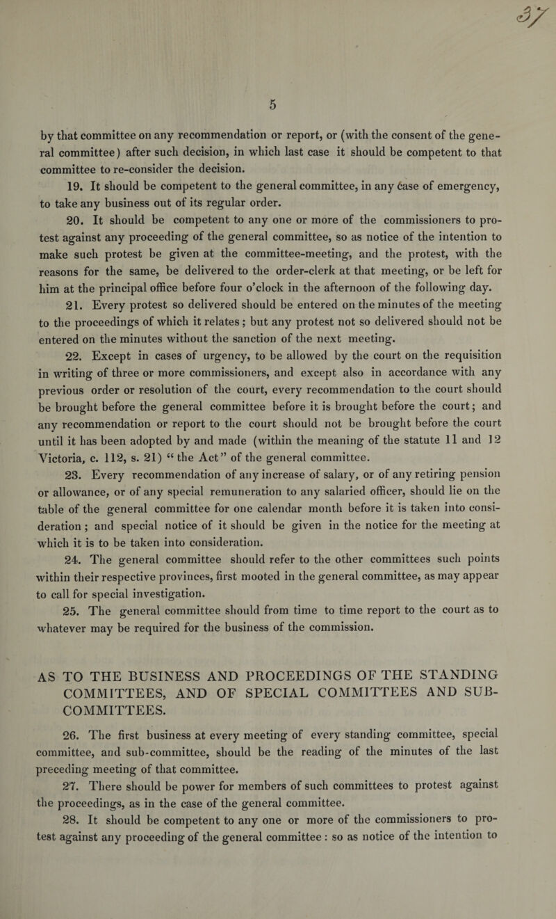4^ 5 by that committee on any recommendation or report, or (with the consent of the gene¬ ral committee) after such decision, in which last case it should be competent to that committee to re-consider the decision. 19. It should be competent to the general committee, in any 6ase of emergency, to take any business out of its regular order. 20. It should be competent to any one or more of the commissioners to pro¬ test against any proceeding of the general committee, so as notice of the intention to make such protest be given at the committee-meeting, and the protest, with the reasons for the same, be delivered to the order-clerk at that meeting, or be left for him at the principal office before four o’clock in the afternoon of the following day. 21. Every protest so delivered should be entered on the minutes of the meeting to the proceedings of which it relates; but any protest not so delivered should not be entered on the minutes without the sanction of the next meeting. 22. Except in cases of urgency, to be allowed by the court on the requisition in writing of three or more commissioners, and except also in accordance with any previous order or resolution of the court, every recommendation to the court should be brought before the general committee before it is brought before the court; and any recommendation or report to the court should not be brought before the court until it has been adopted by and made (within the meaning of the statute 11 and 12 Victoria, c. 112, s. 21) “ the Act” of the general committee. 23. Every recommendation of any increase of salary, or of any retiring pension or allowance, or of any special remuneration to any salaried officer, should lie on the table of the general committee for one calendar month before it is taken into consi¬ deration ; and special notice of it should be given in the notice for the meeting at which it is to be taken into consideration. 24. The general committee should refer to the other committees such points within their respective provinces, first mooted in the general committee, as may appear to call for special investigation. 25. The general committee should from time to time report to the court as to whatever may be required for the business of the commission. AS TO THE BUSINESS AND PROCEEDINGS OF THE STANDING COMMITTEES, AND OF SPECIAL COMMITTEES AND SUB¬ COMMITTEES. 26. The first business at every meeting of every standing committee, special committee, and sub-committee, should be the reading of the minutes of the last preceding meeting of that committee. 27. There should be power for members of such committees to protest against the proceedings, as in the case of the general committee. 28. It should be competent to any one or more of the commissioners to pro¬ test against any proceeding of the general committee : so as notice of the intention to