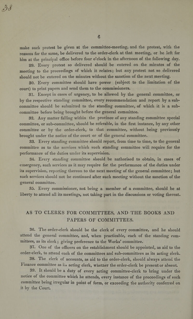 make such protest be given at the committee-meeting, and the protest, with the reasons for the same, be delivered to the order-clerk at that meeting, or be left for him at the principal office before four o’clock in the afternoon of the following day. 29. Every protest so delivered should be entered on the minutes of the meeting to the proceedings of which it relates; but any protest not so delivered should not be entered on the minutes without the sanction of the next meeting. 30. Every committee should have power (subject to the limitation of the court) to print papers and send them to the commissioners. 31. Except in cases of urgency, to be allowed by the general committee, or by the respective standing committee, every recommendation and report by a sub¬ committee should be submitted to the standing committee, of which it is a sub¬ committee before being brought before the general committee. 32. Any matter falling within the province of any standing committee special committee, or sub-committee, should be referable, in the first instance, by any other committee or by the order-clerk, to that committee, without being previously brought under the notice of the court or of the general committee. 33. Every standing committee should report, from time to time, to the general committee as to the services which such standing committee will require for the performance of the duties under its supervision. 34. Every standing committee should be authorised to obtain, in cases of emergency, such services as it may require for the performance of the duties under its supervision, reporting thereon to the next meeting of the general committee; but such services should not be continued after such meeting without the sanction of the general committee. 35. Every commissioner, not being a member of a committee, should be at liberty to attend all its meetings, not taking part in the discussions or voting thereat. AS TO CLERKS FOR COMMITTEES, AND THE BOOKS AND PAPERS OF COMMITTEES. 36. The order-clerk should be the clerk of every committee, and he should attend the general committee, and, when practicable, each of the standing com¬ mittees, as its clerk; giving preference to the Works’ committee. 37. One of the officers on the establishment should be appointed, as aid to the order-clerk, to attend each of the committees and sub-committees as its acting clerk. 38. The clerk of accounts, as aid to the order^clerk, should always attend the I inance committee as iU acting clerk, whether the order-clerk be present or absent. 39. It should be a duty of every acting committee-clerk to bring under the notice of the committee which he attends, every instance of the proceedings of such committee being irregular in point of form, or exceeding the authority conferred on it by the Court.