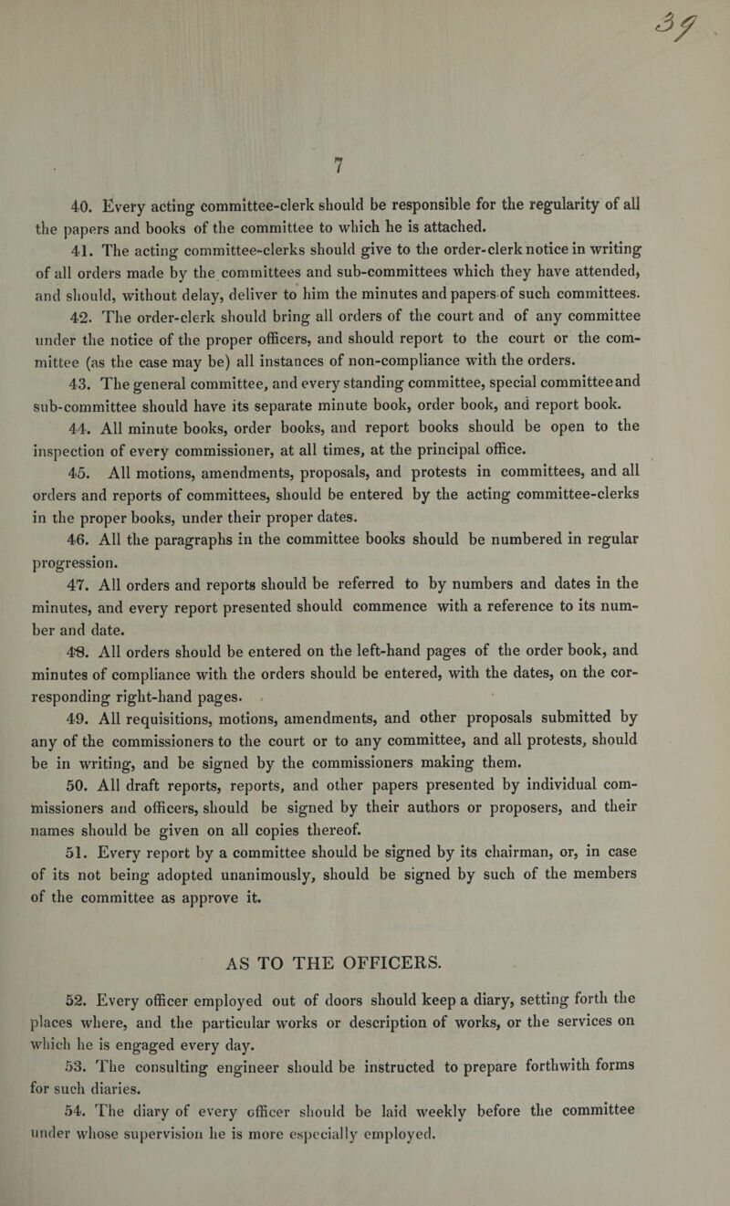40. Every acting committee-clerk should be responsible for the regularity of all the papers and books of the committee to which he is attached. 41. The acting committee-clerks should give to the order-clerk notice in writing of all orders made by the committees and sub-committees which they have attended, * and should, without delay, deliver to him the minutes and papers of such committees. 42. The order-clerk should bring all orders of the court and of any committee under the notice of the proper officers, and should report to the court or the com¬ mittee (as the case may be) all instances of non-compliance with the orders. 43. The general committee, and every standing committee, special committee and sub-committee should have its separate minute book, order book, and report book. 44. All minute books, order books, and report books should be open to the inspection of every commissioner, at all times, at the principal office. 45. All motions, amendments, proposals, and protests in committees, and all orders and reports of committees, should be entered by the acting committee-clerks in the proper books, under their proper dates. 46. All the paragraphs in the committee books should be numbered in regular progression. 47. All orders and reports should be referred to by numbers and dates in the minutes, and every report presented should commence with a reference to its num¬ ber and date. 4$. All orders should be entered on the left-hand pages of the order book, and minutes of compliance with the orders should be entered, with the dates, on the cor¬ responding right-hand pages. 49. All requisitions, motions, amendments, and other proposals submitted by any of the commissioners to the court or to any committee, and all protests, should be in writing, and be signed by the commissioners making them. 50. All draft reports, reports, and other papers presented by individual com¬ missioners and officers, should be signed by their authors or proposers, and their names should be given on all copies thereof. 51. Every report by a committee should be signed by its chairman, or, in case of its not being adopted unanimously, should be signed by such of the members of the committee as approve it. AS TO THE OFFICERS. 52. Every officer employed out of doors should keep a diary, setting forth the places where, and the particular works or description of works, or the services on which he is engaged every day. 53. The consulting engineer should be instructed to prepare forthwith forms for such diaries. 54. The diary of every officer should be laid weekly before the committee under whose supervision he is more especially employed.