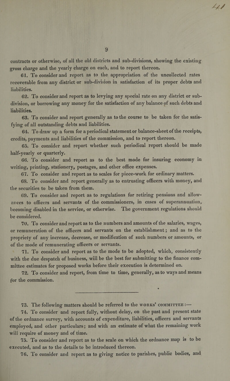 contracts or otherwise, of all the old districts and sub-divisions, showing the existing gross charge and the yearly charge on each, and to report thereon. 61. To consider and report as to the appropriation of the uncollected rates recoverable from any district or sub-division in satisfaction of its proper debts and liabilities. 62. To consider and report as to levying any special rate on any district or sub¬ division, or borrowing any money for the satisfaction of any balance of such debts and liabilities. 63. To consider and report generally as to the course to be taken for the satis¬ fying of all outstanding debts and liabilities. 64. To draw up a form for a periodical statement or balance-sheet of the receipts, credits, payments and liabilities of the commission, and to report thereon. 65. To consider and report whether such periodical report should be made half-yearly or quarterly. 66. To consider and report as to the best mode for insuring economy in writing, printing, stationery, postages, and other office expenses. 67. To consider and report as to scales for piece-work for ordinary matters. 68. To consider and report generally as to entrusting officers with money, and the securities to be taken from them. 69. To consider and report as to regulations for retiring pensions and allow¬ ances to officers and servants of the commissioners, in cases of superannuation, becoming disabled in the service, or otherwise. The government regulations should be considered. 70. To consider and report as to the numbers and amounts of the salaries, wages, or remuneration of the officers and servants on the establishment; and as to the propriety of any increase, decrease, or modification of such numbers or amounts, or of the mode of remunerating officers or servants. 71. To consider and report as to the mode to be adopted, which, consistently with the due despatch of business, will be the best for submitting to the finance com¬ mittee estimates for proposed works before their execution is determined on. 72. To consider and report, from time to time, generally, as to ways and means for the commission. 73. The following matters should be referred to the works’ committee :— 74. To consider and report fully, without delay, on the past and present state of the ordnance survey, with accounts of expenditure, liabilities, officers and servants employed, and other particulars; and with an estimate of what the remaining wrnrk will require of money and of time. 75. To consider and report as to the scale on which the ordnance map is to be executed, and as to the details to be introduced thereon. 76. To consider and report as to giving notice to parishes, public bodies, and