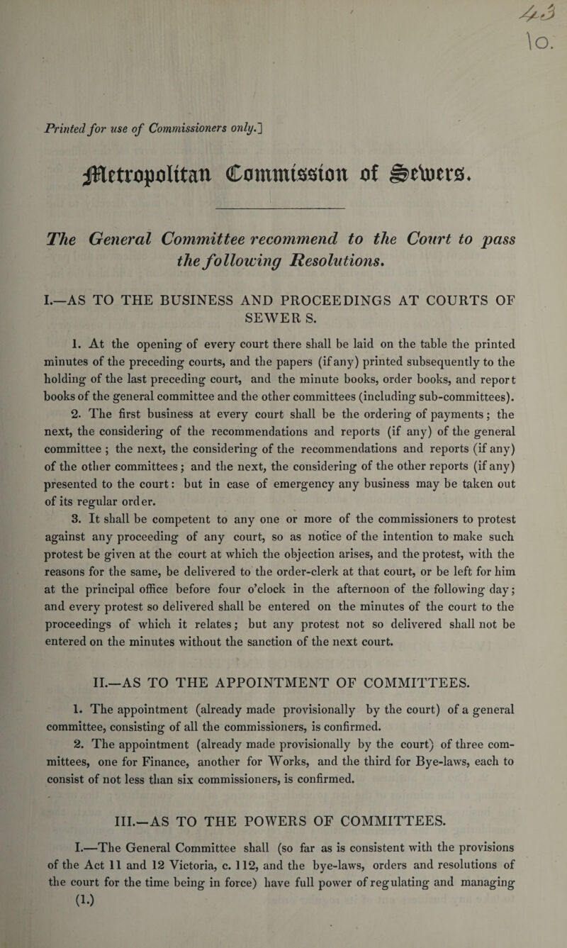 Printed for use of Commissioners only.2 Metropolitan Commission of ^e\oers. The General Committee recommend to the Court to pass the following Resolutions. I.—AS TO THE BUSINESS AND PROCEEDINGS AT COURTS OF SEWER S. 1. At tlie opening of every court there shall be laid on the table the printed minutes of the preceding courts, and the papers (if any) printed subsequently to the holding of the last preceding court, and the minute books, order books, and report books of the general committee and the other committees (including sub-committees). 2. The first business at every court shall be the ordering of payments; the next, the considering of the recommendations and reports (if any) of the general committee ; the next, the considering of the recommendations and reports (if any) of the other committees ; and the next, the considering of the other reports (if any) presented to the court: but in case of emergency any business may be taken out of its regular order. % 3. It shall be competent to any one or more of the commissioners to protest against any proceeding of any court, so as notice of the intention to make such protest be given at the court at which the objection arises, and the protest, with the reasons for the same, be delivered to the order-clerk at that court, or be left for him at the principal office before four o’clock in the afternoon of the following day; and every protest so delivered shall be entered on the minutes of the court to the proceedings of which it relates; but any protest not so delivered shall not be entered on the minutes without the sanction of the next court. II.—AS TO THE APPOINTMENT OF COMMITTEES. 1. The appointment (already made provisionally by the court) of a general committee, consisting of all the commissioners, is confirmed. 2. The appointment (already made provisionally by the court) of three com¬ mittees, one for Finance, another for Works, and the third for Bye-laws, each to consist of not less than six commissioners, is confirmed. III.—AS TO THE POWERS OF COMMITTEES. I.—The General Committee shall (so far as is consistent with the provisions of the Act 11 and 12 Victoria, c. 112, and the bye-laws, orders and resolutions of the court for the time being in force) have full power of regulating and managing