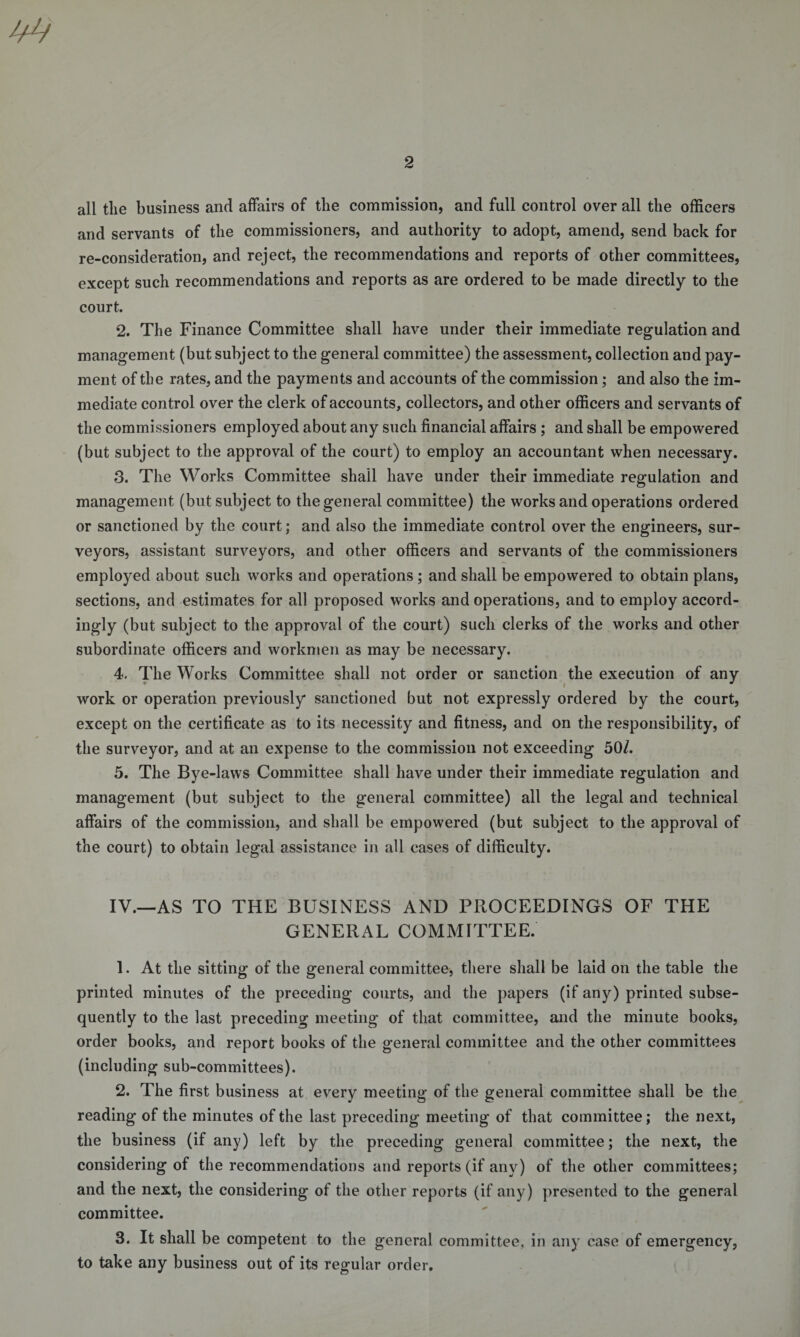 all the business and affairs of the commission, and full control over all the officers and servants of the commissioners, and authority to adopt, amend, send back for re-consideration, and reject, the recommendations and reports of other committees, except such recommendations and reports as are ordered to be made directly to the court. 2. The Finance Committee shall have under their immediate regulation and management (but subject to the general committee) the assessment, collection and pay¬ ment of the rates, and the payments and accounts of the commission; and also the im¬ mediate control over the clerk of accounts, collectors, and other officers and servants of the commissioners employed about any such financial affairs ; and shall be empowered (but subject to the approval of the court) to employ an accountant when necessary. 3. The Works Committee shail have under their immediate regulation and management (but subject to the general committee) the works and operations ordered or sanctioned by the court; and also the immediate control over the engineers, sur¬ veyors, assistant surveyors, and other officers and servants of the commissioners employed about such works and operations ; and shall be empowered to obtain plans, sections, and estimates for all proposed works and operations, and to employ accord¬ ingly (but subject to the approval of the court) such clerks of the works and other subordinate officers and workmen as may be necessary. 4. The Works Committee shall not order or sanction the execution of any work or operation previously sanctioned but not expressly ordered by the court, except on the certificate as to its necessity and fitness, and on the responsibility, of the surveyor, and at an expense to the commission not exceeding 50/. 5. The Bye-laws Committee shall have under their immediate regulation and management (but subject to the general committee) all the legal and technical affairs of the commission, and shall be empowered (but subject to the approval of the court) to obtain legal assistance in all cases of difficulty. IV.—AS TO THE BUSINESS AND PROCEEDINGS OF THE GENERAL COMMITTEE. 1. At the sitting of the general committee, there shall be laid on the table the printed minutes of the preceding courts, and the papers (if any) printed subse¬ quently to the last preceding meeting of that committee, and the minute books, order books, and report books of the general committee and the other committees (including sub-committees). 2. The first business at every meeting of the general committee shall be the reading of the minutes of the last preceding meeting of that committee; the next, the business (if any) left by the preceding general committee; the next, the considering of the recommendations and reports (if any) of the other committees; and the next, the considering of the other reports (if any) presented to the general committee. 3. It shall be competent to the general committee, in any case of emergency, to take any business out of its regular order.