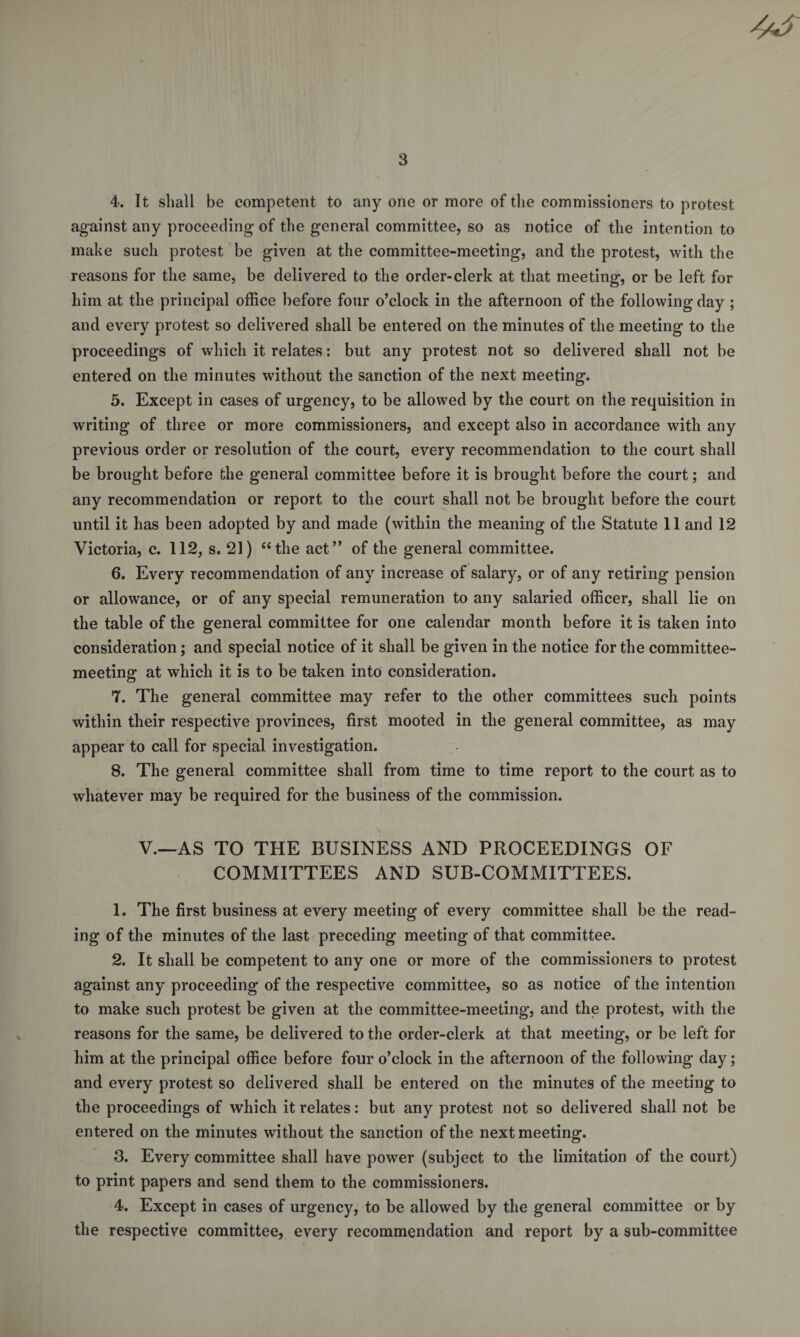 4. It shall be competent to any one or more of the commissioners to protest against any proceeding of the general committee, so as notice of the intention to make such protest be given at the committee-meeting, and the protest, with the reasons for the same, be delivered to the order-clerk at that meeting, or be left for him at the principal office before four o’clock in the afternoon of the following day ; and every protest so delivered shall be entered on the minutes of the meeting to the proceedings of which it relates: but any protest not so delivered shall not be entered on the minutes without the sanction of the next meeting. 5. Except in cases of urgency, to be allowed by the court on the requisition in writing of three or more commissioners, and except also in accordance with any previous order or resolution of the court, every recommendation to the court shall be brought before the general committee before it is brought before the court; and any recommendation or report to the court shall not be brought before the court until it has been adopted by and made (within the meaning of the Statute 11 and 12 Victoria, c. 112, s. 21) “the act” of the general committee. 6. Every recommendation of any increase of salary, or of any retiring pension or allowance, or of any special remuneration to any salaried officer, shall lie on the table of the general committee for one calendar month before it is taken into consideration; and special notice of it shall be given in the notice for the committee¬ meeting at which it is to be taken into consideration. 7. The general committee may refer to the other committees such points within their respective provinces, first mooted in the general committee, as may appear to call for special investigation. 8. The general committee shall from time to time report to the court as to whatever may be required for the business of the commission. V.—AS TO THE BUSINESS AND PROCEEDINGS OF COMMITTEES AND SUB-COMMITTEES. 1. The first business at every meeting of every committee shall be the read¬ ing of the minutes of the last preceding meeting of that committee. 2. It shall be competent to any one or more of the commissioners to protest against any proceeding of the respective committee, so as notice of the intention to make such protest be given at the committee-meeting, and the protest, with the reasons for the same, be delivered to the order-clerk at that meeting, or be left for him at the principal office before four o’clock in the afternoon of the following day; and every protest so delivered shall be entered on the minutes of the meeting to the proceedings of which it relates: but any protest not so delivered shall not be entered on the minutes without the sanction of the next meeting. 3. Every committee shall have power (subject to the limitation of the court) to print papers and send them to the commissioners. 4. Except in cases of urgency, to be allowed by the general committee or by the respective committee, every recommendation and report by a sub-committee