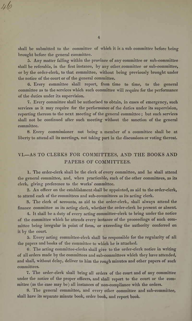 shall be submitted to the committee of which it is a sub committee before being brought before the general committee. 5. Any matter falling within the province of any committee or sub-committee shall be referable, in the first instance, by any other.committee or sub-committee, or by the order-clerk, to that committee, without being previously brought under the notice of the court or of the general committee. 6. Every committee shall report, from time to time, to the general committee as to the services which such committee will require for the performance of the duties under its supervision. 7. Every committee shall be authorised to obtain, in cases of emergency, such services as it may require for the performance of the duties under its supervision, reporting thereon to the next meeting of the general committee; but such services shall not be continued after such meeting without the sanction of the general committee. 8. Every commissioner not being a member of a committee shall be at liberty to attend all its meetings, not taking part in the discussions or voting thereat. VI.—AS TO CLERKS FOR COMMITTEES, AND THE BOOKS AND PAPERS OF COMMITTEES. 1. The order-clerk shall be the clerk of every committee, and he shall attend the general committee, and, when practicable, each of the other committees, as its clerk, giving preference to the works’ committee. 2. An officer on the establishment shall be appointed, as aid to the order-clerk, to attend each of the committees and sub-committees as its acting clerk. 3. The clerk of accounts, as aid to the order-clerk, shall always attend the finance committee as its acting clerk, whether the order-clerk be present or absent. 4. It shall be a duty of every acting committee-clerk to bring under the notice of the committee which he attends every instance of the proceedings of such com¬ mittee being irregular in point of form, or exceeding the authority conferred on it by the court. 5. Every acting committee-clerk shall be responsible for the regularity of all the papers and books of the committee to which he is attached. 6. The acting committee-clerks shall give to the order-clerk notice in writing of all orders made by the committees and sub-committees which they have attended, and shall, without delay, deliver to him the rough minutes and other papers of such committees. 7. The order-clerk shall bring all orders of the court and of any committee under the notice of the proper officers, and shall report to the court or the com¬ mittee (as the case may be) all instances of non-compliance with the orders. 8. The general committee, and every other committee and sub-committee, shall have its separate minute book, order book, and report book.