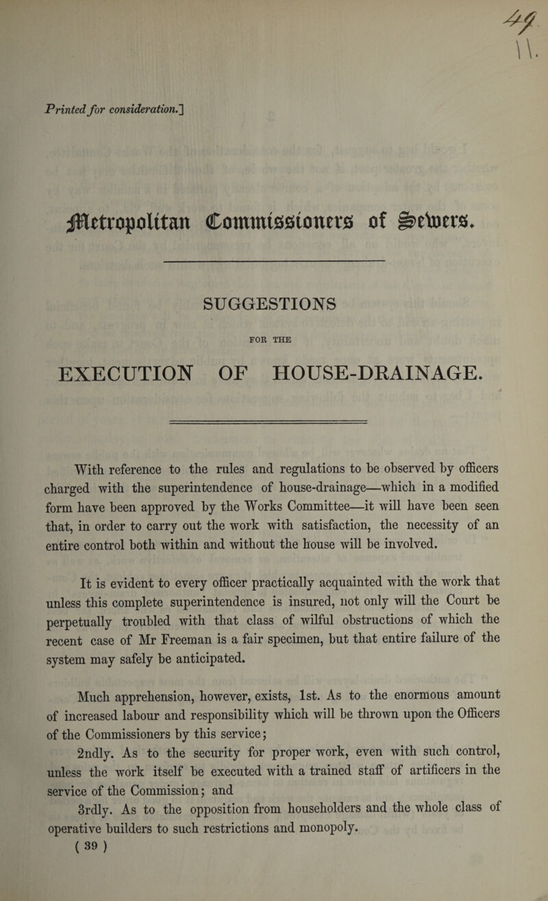 Printed for consideration.'] jHetropulttan Commissioners of §?etoers. SUGGESTIONS FOR THE EXECUTION OF HOUSE-DRAINAGE. With reference to the rules and regulations to he observed by officers charged with the superintendence of house-drainage—which in a modified form have been approved by the Works Committee—it will have been seen that, in order to carry out the work with satisfaction, the necessity of an entire control both within and without the house will be involved. It is evident to every officer practically acquainted with the work that unless this complete superintendence is insured, not only will the Court be perpetually troubled with that class of wilful obstructions of which the recent case of Mr Freeman is a fair specimen, but that entire failure of the system may safely be anticipated. Much apprehension, however, exists, 1st. As to the enormous amount of increased labour and responsibility which will be thrown upon the Officers of the Commissioners by this service; 2ndly. As to the security for proper work, even with such control, unless the work itself be executed with a trained staff of artificers in the service of the Commission; and 3rdly. As to the opposition from householders and the whole class of operative builders to such restrictions and monopoly. (39)