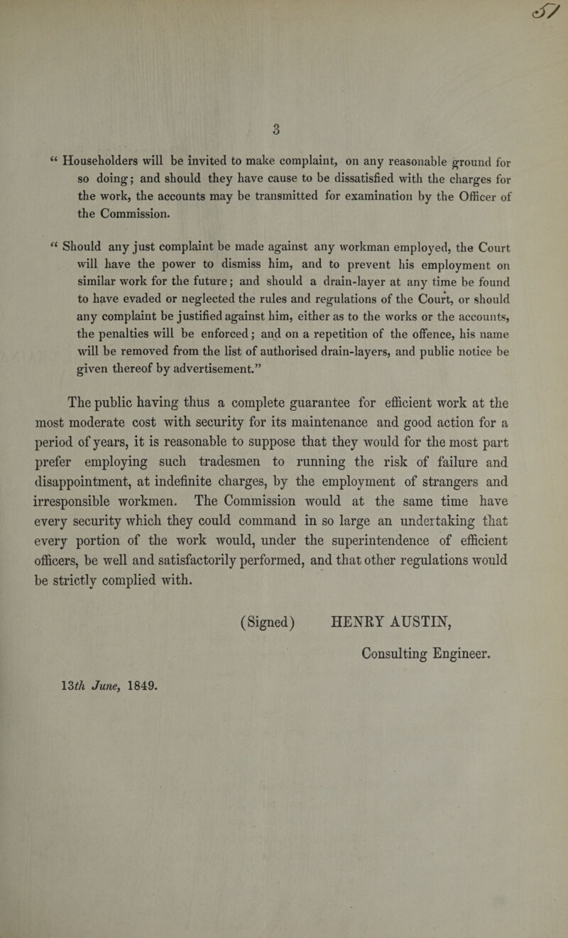 3 e&lt; Householders will be invited to make complaint, on any reasonable ground for so doing; and should they have cause to be dissatisfied with the charges for the work, the accounts may be transmitted for examination by the Officer of the Commission. &lt;c Should any just complaint be made against any workman employed, the Court will have the power to dismiss him, and to prevent his employment on similar work for the future; and should a drain-layer at any time be found to have evaded or neglected the rules and regulations of the Court, or should any complaint be justified against him, either as to the works or the accounts, the penalties will be enforced; and on a repetition of the offence, his name will be removed from the list of authorised drain-layers, and public notice be given thereof by advertisement.” The public having thus a complete guarantee for efficient work at the most moderate cost with security for its maintenance and good action for a period of years, it is reasonable to suppose that they would for the most part prefer employing such tradesmen to running the risk of failure and disappointment, at indefinite charges, by the employment of strangers and irresponsible workmen. The Commission would at the same time have every security which they could command in so large an undertaking that every portion of the work would, under the superintendence of efficient officers, be well and satisfactorily performed, and that other regulations would be strictly complied with. (Signed) HENRY AUSTIN, Consulting Engineer. 13tli June, 1849.