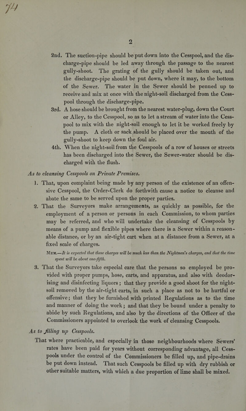 2nd. The suction-pipe should be put down into the Cesspool, and the dis¬ charge-pipe should be led away through the passage to the nearest gully-shoot. The grating of the gully should be taken out, and the discharge-pipe should be put down, where it may, to the bottom of the Sewer. The water in the Sewer should be penned up to receive and mix at once with the night-soil discharged from the Cess¬ pool through the discharge-pipe. 3rd. A hose should be brought from the nearest water-plug, down the Court or Alley, to the Cesspool, so as to let a stream of water into the Cess¬ pool to mix with the night-soil enough to let it be worked freely by the pump. A cloth or sack should be placed over the mouth of the gully-shoot to keep down the foul air. 4tli. When the night-soil from the Cesspools of a row of houses or streets has been discharged into the Sewer, the Sewer-water should be dis¬ charged with the flush. As to cleansing Cesspools on Private Premises. 1. That, upon complaint being made by any person of the existence of an offen¬ sive Cesspool, the Order-Clerk do forthwith cause a notice to cleanse and abate the same to be served upon the proper parties. 2. That the Surveyors make arrangements, as quickly as possible, for the employment of a person or persons in each Commission, to whom parties may be referred, and who will undertake the cleansing of Cesspools by means of a pump and flexible pipes where there is a Sewer within a reason¬ able distance, or by an air-tight cart when at a distance from a Sewer, at a fixed scale of charges. Mem.—It is expected that these charges will he much less than the Nightmens charges, and that the time spent will he about one-fifth. 3. That the Surveyors take especial care that the persons so employed be pro¬ vided with proper pumps, hose, carts, and apparatus, and also with deodor¬ ising and disinfecting liquors; that they provide a good shoot for the night- soil removed by the air-tight carts, in such a place as not to be hurtful or offensive; that they be furnished with printed Regulations as to the time and manner of doing the work; and that they be bound under a penalty to abide by such Regulations, and also by the directions of the Officer of the Commissioners appointed to overlook the work of cleansing Cesspools. As to filling up Cesspools. That where practicable, and especially in those neighbourhoods where Sewers’ rates have been paid for years without corresponding advantage, all Cess¬ pools under the control of the Commissioners be filled up, and pipe-drains be put down instead. That such Cesspools be filled up with dry rubbish or other suitable matters, with which a due proportion of lime shall be mixed.