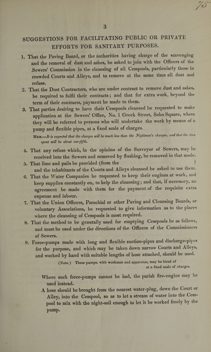 ys 3 SUGGESTIONS FOR FACILITATING PUBLIC OR PRIVATE EFFORTS FOR SANITARY PURPOSES. ]. That the Paving Board, or the authorities having charge of the scavenging and the removal of dust and ashes, be asked to join with the Officers of the .Sewers’ Commission in the cleansing of all Cesspools, particularly those in crowded Courts and Alleys, and to remove at the same time all dust and refuse. 2. That the Dust Contractors, who are under contract to remove dust and ashes, be required to fulfil their contracts; and that for extra work, beyond the term of their contracts, payment be made to them. 3. That parties desiring to have their Cesspools cleansed be requested to make application at the Sewers’ Office, No. 1 Greek Street, Soho Square, where they will be referred to persons who will undertake the work by means of a pump and flexible pipes, at a fixed scale of charges. Mem.—It is expected that the charges will be much less than the Nightmen's charges, and that the time spent will be about one-fiftlu 4. That any refuse which, in the opinino of the Surveyor of Sewers, may be received into the Sewers and removed by flushing, be removed in that mode. 5. That lime and pails be provided (from the ) and the inhabitants of the Courts and Alleys cleansed be asked to use them. 6. That the Water Companies be requested to keep their engines at work, and keep supplies constantly on, to help the cleansing; and that, if necessary, an agreement be made with them for the payment of the requisite e.xtia expense and labour. 7. That the Union Officers, Parochial or other Paving and Cleansing Boards, or voluntary Associations, be requested to give information as to the places where the cleansing of Cesspools is most required. 8. That the method to be generally used for emptying Cesspools be as follows, and must be used under the directions of the Officers of the Commissioners of Sewers. 9. Force-pumps made with long and flexible suction-pipes and discharge-pipes for the purpose, and which may be taken down narrow Courts and Alleys, and worked by hand with suitable lengths of hose attached, should be used. (Note.) These pumps, with workmen and apparatus, may be hired of at a fixed scale of charges. Where such force-pumps cannot be had, the parish fire-engine may be used instead. A hose should be brought from the nearest water-plug, down the Comt or Alley, into the Cesspool, so as to let a stream of water into the Cess¬ pool to mix with the night-soil enough to let it be worked freely by the pump.
