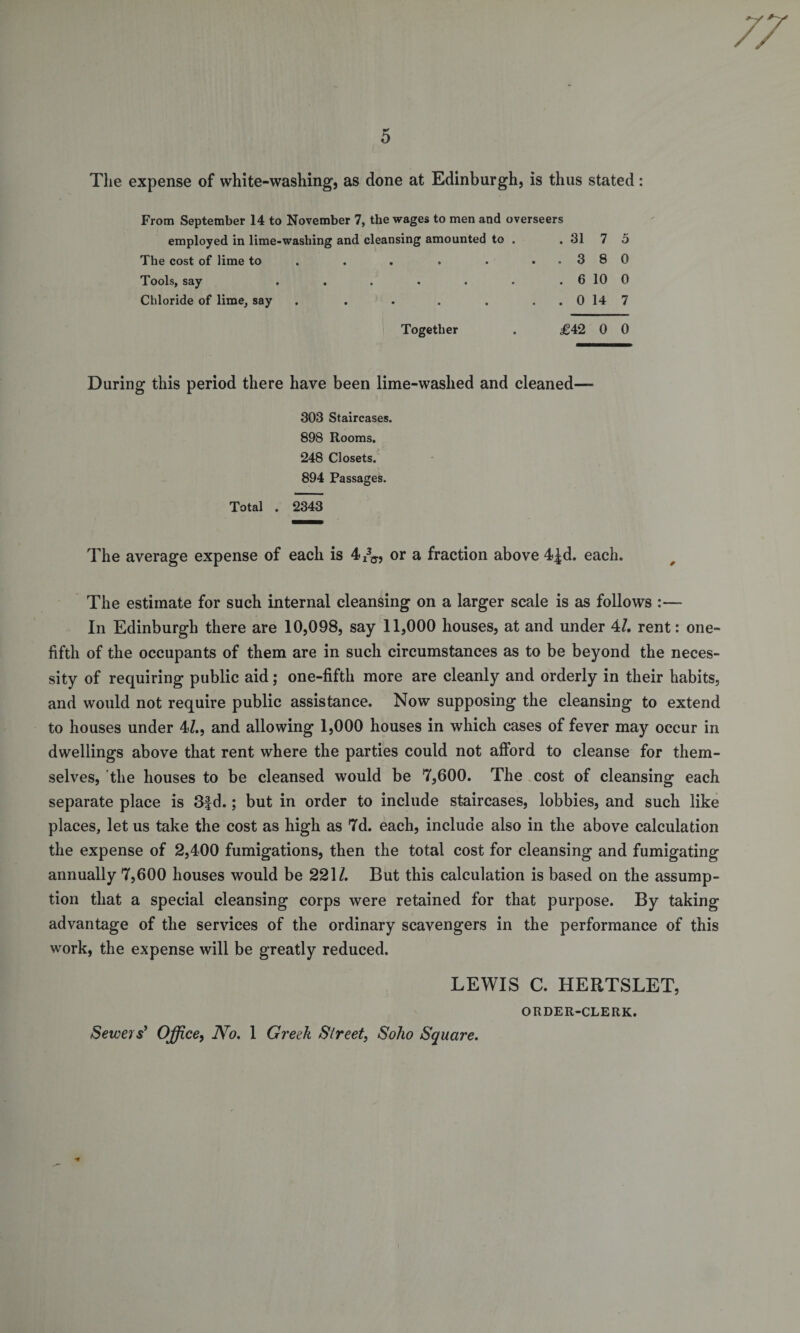 77 5 The expense of white-washing’, as done at Edinburgh, is thus stated: From September 14 to November 7, the wages to men and overseers employed in lime-washing and cleansing amounted to . . 31 7 5 The cost of lime to . . . . ..380 Tools, say . . . . . . . 6 10 0 Chloride of lime, say . . . . . . . 0 14 7 Together . £42 0 0 During this period there have been lime-waslied and cleaned— 303 Staircases. 898 Rooms. 248 Closets. 894 Passages. Total . 2343 The average expense of each is 4I33., or a fraction above 4|d. each. The estimate for such internal cleansing on a larger scale is as follows :— In Edinburgh there are 10,098, say 11,000 houses, at and under 47. rent: one- fifth of the occupants of them are in such circumstances as to be beyond the neces¬ sity of requiring public aid; one-fifth more are cleanly and orderly in their habits, and would not require public assistance. Now supposing the cleansing to extend to houses under 47., and allowing 1,000 houses in which cases of fever may occur in dwellings above that rent where the parties could not afford to cleanse for them¬ selves, the houses to be cleansed would be 7,600. The cost of cleansing each separate place is 3|d.; but in order to include staircases, lobbies, and such like places, let us take the cost as high as 7d. each, include also in the above calculation the expense of 2,400 fumigations, then the total cost for cleansing and fumigating annually 7,600 houses would be 2217. But this calculation is based on the assump¬ tion that a special cleansing corps were retained for that purpose. By taking advantage of the services of the ordinary scavengers in the performance of this work, the expense will be greatly reduced. LEWIS C. HERTSLET, ORDER-CLERK. Sewers' Office, No. 1 Greek Street, Soho Square.