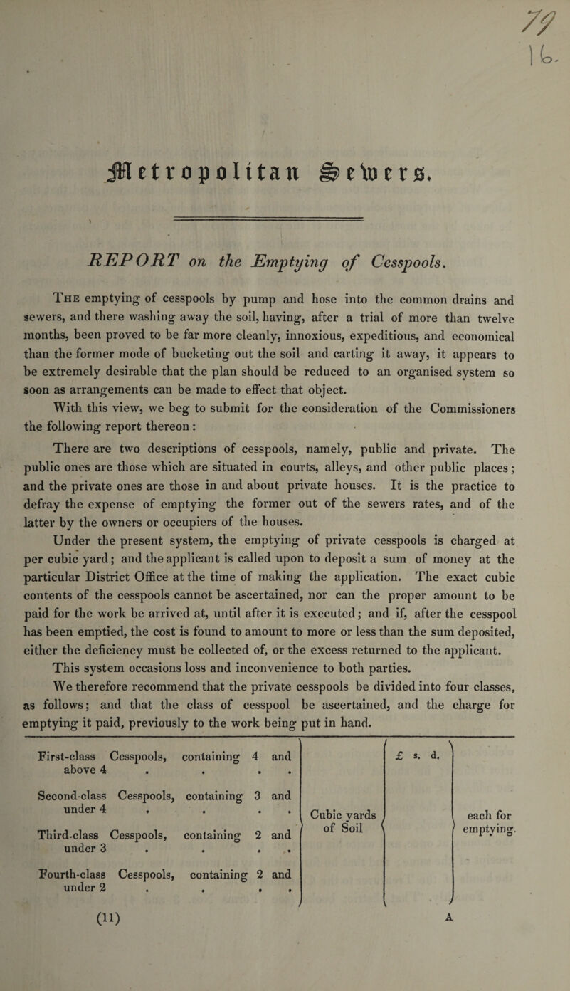 jifletropolttan eto ers. REPORT on the Emptying of Cesspools. The emptying of cesspools by pump and hose into the common drains and sewers, and there washing away the soil, having, after a trial of more than twelve months, been proved to be far more cleanly, innoxious, expeditious, and economical than the former mode of bucketing out the soil and carting it away, it appears to be extremely desirable that the plan should be reduced to an organised system so soon as arrangements can be made to effect that object. With this view, we beg to submit for the consideration of the Commissioners the following report thereon : There are two descriptions of cesspools, namely, public and private. The public ones are those which are situated in courts, alleys, and other public places; and the private ones are those in and about private houses. It is the practice to defray the expense of emptying the former out of the sewers rates, and of the latter by the owners or occupiers of the houses. Under the present system, the emptying of private cesspools is charged at per cubic yard; and the applicant is called upon to deposit a sum of money at the particular District Office at the time of making the application. The exact cubic contents of the cesspools cannot be ascertained, nor can the proper amount to be paid for the work be arrived at, until after it is executed; and if, after the cesspool has been emptied, the cost is found to amount to more or less than the sum deposited, either the deficiency must be collected of, or the excess returned to the applicant. This system occasions loss and inconvenience to both parties. We therefore recommend that the private cesspools be divided into four classes, as follows; and that the class of cesspool be ascertained, and the charge for emptying it paid, previously to the work being put in hand. 1 [ \ First-class Cesspools, containing 4 and above 4 . . Second-class Cesspools, containing 3 and £ s. d. under 4 . . . Cubic yards 1 of Soil &lt; i Third-class Cesspools, containing 2 and under 3 . . Fourth-class Cesspools, containing 2 and under 2 , . j l ' each for emptying. an A