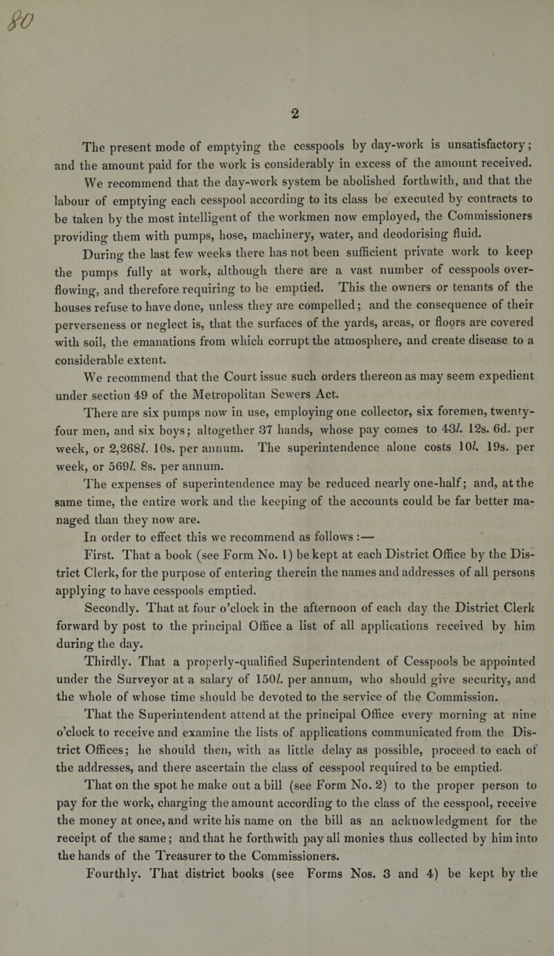 The present mode of emptying the cesspools by day-work is unsatisfactory; and the amount paid for the work is considerably in excess of the amount received. We recommend that the day-work system be abolished forthwith, and that the labour of emptying each cesspool according to its class be executed by contracts to be taken by the most intelligent of the workmen now employed, the Commissioners providing them with pumps, hose, machinery, water, and deodorising fluid. Durino’ the last few weeks there has not been sufficient private work to keep the pumps fully at work, although there are a vast number of cesspools over¬ flowing, and therefore requiring to be emptied. This the owners or tenants of the houses refuse to have done, unless they are compelled; and the consequence of their perverseness or neglect is, that the surfaces of the yards, areas, or floors are covered with soil, the emanations from which corrupt the atmosphere, and create disease to a considerable extent. We recommend that the Court issue such orders thereon as may seem expedient under section 49 of the Metropolitan Sewers Act. There are six pumps now in use, employing one collector, six foremen, twenty- four men, and six boys; altogether 37 hands, whose pay comes to 43/. 12s. 6d. per week, or 2,268/. 10s. per annum. The superintendence alone costs 10/. 19s. per week, or 569/. 8s. per annum. The expenses of superintendence may be reduced nearly one-half; and, at the same time, the entire work and the keeping of the accounts could be far better ma¬ naged than they now are. In order to effect this we recommend as follows :— First. That a book (see Form No. 1) be kept at each District Office by the Dis¬ trict Clerk, for the purpose of entering therein the names and addresses of all persons applying to have cesspools emptied. Secondly. That at four o’clock in the afternoon of each day the District Clerk forward by post to the principal Office a list of all applications received by him during the day. Thirdly. That a properly-qualified Superintendent of Cesspools be appointed under the Surveyor at a salary of 150/. per annum, who should give security, and the whole of whose time should be devoted to the service of the Commission. That the Superintendent attend at the principal Office every morning at nine o’clock to receive and examine the lists of applications communicated from the Dis¬ trict Offices; he should then, with as little delay as possible, proceed to each of the addresses, and there ascertain the class of cesspool required to be emptied. That on the spot he make out a bill (see Form No. 2) to the proper person to pay for the work, charging the amount according to the class of the cesspool, receive the money at once, and write his name on the bill as an acknowledgment for the receipt of the same; and that he forthwith pay all monies thus collected by him into the hands of the Treasurer to the Commissioners. Fourthly. That district books (see Forms Nos. 3 and 4) be kept by the