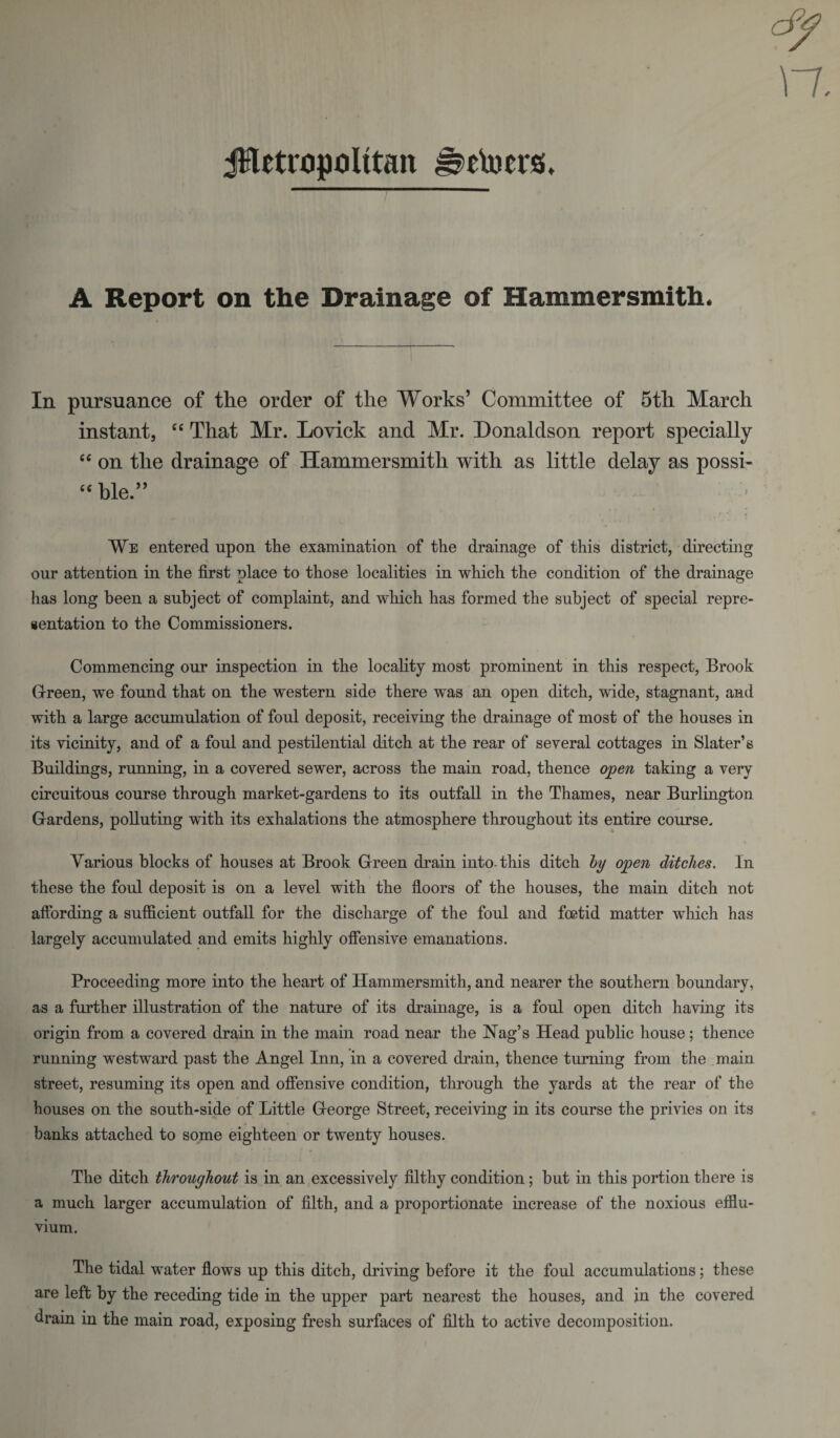 dy n. JHetropcilttau Jjetoersi, A Report on the Drainage of Hammersmith. In pursuance of the order of the Works’ Committee of 5th March instant, “ That Mr. Lovick and Mr. Donaldson report specially “ on the drainage of Hammersmith with as little delay as possi- “ ble ” We entered upon the examination of the drainage of this district, directing our attention in the first place to those localities in which the condition of the drainage has long been a subject of complaint, and which has formed the subject of special repre¬ sentation to the Commissioners. Commencing our inspection in the locality most prominent in this respect, Brook Green, we found that on the western side there was an open ditch, wide, stagnant, and with a large accumulation of foul deposit, receiving the drainage of most of the houses in its vicinity, and of a foul and pestilential ditch at the rear of several cottages in Slater’s Buildings, running, in a covered sewer, across the main road, thence open taking a very circuitous course through market-gardens to its outfall in the Thames, near Burlington Gardens, polluting with its exhalations the atmosphere throughout its entire course. Various blocks of houses at Brook Green drain into-this ditch by open ditches. In these the foul deposit is on a level with the floors of the houses, the main ditch not affording a sufficient outfall for the discharge of the foul and foetid matter which has largely accumulated and emits highly offensive emanations. Proceeding more into the heart of Hammersmith, and nearer the southern boundary, as a further illustration of the nature of its drainage, is a foul open ditch having its origin from a covered drain in the main road near the Nag’s Head public house; thence running westward past the Angel Inn, in a covered drain, thence turning from the main street, resuming its open and offensive condition, through the yards at the rear of the houses on the south-side of Little G-eorge Street, receiving in its course the privies on its banks attached to some eighteen or twenty houses. The ditch throughout is in an excessively filthy condition; hut in this portion there is a much larger accumulation of filth, and a proportionate increase of the noxious efflu¬ vium. The tidal water flows up this ditch, driving before it the foul accumulations; these are left by the receding tide in the upper part nearest the houses, and in the covered drain in the main road, exposing fresh surfaces of filth to active decomposition.