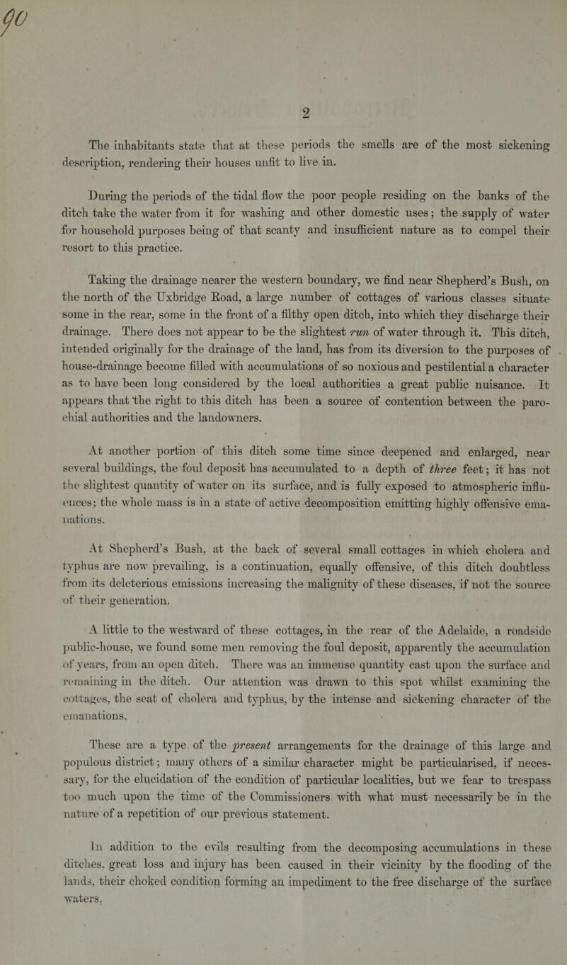 The inhabitants state that at these periods the smells are of the most sickening description, rendering their houses unfit to live in. During the periods of the tidal flow the poor people residing on the banks of the ditch take the water from it for washing and other domestic uses; the supply of water for household purposes being of that scanty and insufficient nature as to compel their resort to this practice. Taking the drainage nearer the western boundary, we find near Shepherd’s Bush, on the north of the Uxbridge Road, a large number of cottages of various classes situate some in the rear, some in the front of a filthy open ditch, into which they discharge their drainage. There does not appear to be the slightest run of water through it. This ditch, intended originally for the drainage of the land, has from its diversion to the purposes of . house-drainage become filled with accumulations of so noxious and pestilential a character as to have been long considered by the local authorities a great public nuisance. It appears that the right to this ditch has been a source of contention between the paro¬ chial authorities and the landowners. At another portion of this ditch some time since deepened and enlarged, near several buildings, the foul deposit has accumulated to a depth of three feet; it has not the slightest quantity of water on its surface, and is fully exposed to atmospheric influ¬ ences; the whole mass is in a state of active decomposition emitting highly offensive ema¬ nations. At Shepherd’s Bush, at the back of several small cottages in which cholera and typhus are now prevailing, is a continuation, equally offensive, of this ditch doubtless from its deleterious emissions increasing the malignity of these diseases, if not the source of their generation. A little to the westward of these cottages, in the rear of the Adelaide, a roadside public-house, we found some men removing the foul deposit, apparently the accumulation of years, from an open ditch. There was an immense quantity cast upon the surface and remaining in the ditch. Our attention was drawn to this spot whilst examining the cottages, the seat of cholera and typhus, by the intense and sickening character of the emanations. These are a type of the present arrangements for the drainage of this large and populous district; many others of a similar character might be particularised, if neces¬ sary, for the elucidation of the condition of particular localities, but we fear to trespass too much upon the time of the Commissioners with what must necessarily be in the nature of a repetition of our previous statement. In addition to the evils resulting from the decomposing accumulations in these ditches, great loss and injury has been caused in their vicinity by the flooding of the lands, their choked condition forming au impediment to the free discharge of the surface waters.