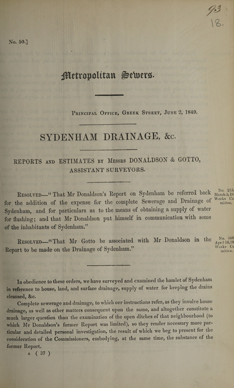 \i. No. 50.] Metropolitan §s&gt;eVoerg. Principal Office, Greek Street, June 2, 1849. SYDENHAM DRAINAGE, &amp;c. REPORTS and ESTIMATES by Messrs DONALDSON &amp; GOTTO, ASSISTANT SURVEYORS. Resolved—u That Mr Donaldson’s Report on Sydenham be referred back for the addition of the expense for the complete Sewerage and Drainage ol Sydenham, and for particulars as to the means of obtaining a supply of water for flushing; and that Mr Donaldson put himself in communication with some of the inhabitants of Sydenham.” No. 215. March 5,18' Works Co mittee. Resolved—“That Mr Gotto be associated with Mr Donaldson in the Report to be made on the Drainage of Sydenham.” No. 366 April 16,18 Works Co mittee. In obedience to these orders, we have surveyed and examined the hamlet of Sydenham in reference to house, land, and surface drainage, supply of water for keeping the drains cleansed, &amp;c. Complete sewerage and drainage, to which our instructions refer, as they involve house drainage, as well as other matters consequent upon the same, and altogether constitute a much larger question than the examination of the open ditches of that neighbourhood (to which Mr Donaldson’s former Report was limited), so they render necessary more par¬ ticular and detailed personal investigation, the result of which we beg to present tor the consideration of the Commissioners, embodying, at the same time, the substance of the former Report. a ( 37 )